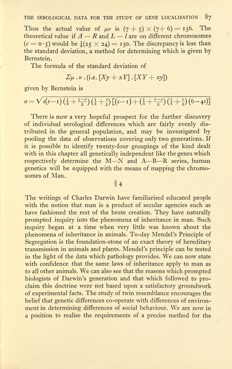 Thus the actual value of ¡iv is (7 -f- 5) X (7+ 6) = 156. The theoretical value if A — R and L — I are on different chromosomes (c = 0-5) would be ¿(25 X 24) = 150. The discrepancy is less than the standard deviation, a method for determining which is given by Bernstein. The formula of the standard deviation of ZI/ jl . v . (i.e. [Xy + a : Y] . [XY + xy]) given by Bernstein is „ = V S ( S - ,) (i + !Z£) (J + D [(,_.) + (i + l=i) (J + I) (6 -4»)] There is now a very hopeful prospect for the further discovery of individual serological differences which are fairly evenly dis tributed in the general population, and may be investigated by pooling the data of observations covering only two generations. If it is possible to identify twenty-four groupings of the kind dealt with in this chapter all genetically independent like the genes which respectively determine the M—N and A—B—R series, human genetics will be equipped with the means of mapping the chromo somes of Man. § 4 The writings of Charles Darwin have familiarised educated people with the notion that man is a product of secular agencies such as have fashioned the rest of the brute creation. They have naturally prompted inquiry into the phenomena of inheritance in man. Such inquiry began at a time when very little was known about the phenomena of inheritance in animals. To-day Mendel's Principle of Segregation is the foundation-stone of an exact theory of hereditary transmission in animals and plants. Mendel's principle can be tested in the light of the data which pathology provides. We can now state with confidence that the same laws of inheritance apply to man as to all other animals. We can also see that the reasons which prompted biologists of Darwin's generation and that which followed to pro claim this doctrine were not based upon a satisfactory groundwork of experimental facts. The study of twin resemblance encourages the belief that genetic differences co-operate with differences of environ ment in determining differences of social behaviour. We are now in a position to realise the requirements of a precise method for the