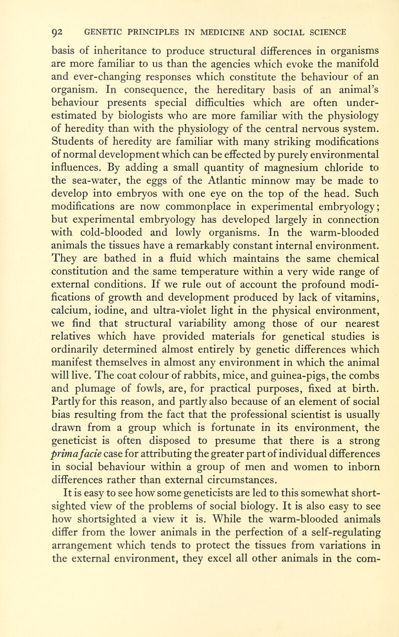 basis of inheritance to produce structural differences in organisms are more familiar to us than the agencies which evoke the manifold and ever-changing responses which constitute the behaviour of an organism. In consequence, the hereditary basis of an animal's behaviour presents special difficulties which are often under estimated by biologists who are more familiar with the physiology of heredity than with the physiology of the central nervous system. Students of heredity are familiar with many striking modifications of normal development which can be effected by purely environmental influences. By adding a small quantity of magnesium chloride to the sea-water, the eggs of the Atlantic minnow may be made to develop into embryos with one eye on the top of the head. Such modifications are now commonplace in experimental embryology; but experimental embryology has developed largely in connection with cold-blooded and lowly organisms. In the warm-blooded animals the tissues have a remarkably constant internal environment. They are bathed in a fluid which maintains the same chemical constitution and the same temperature within a very wide range of external conditions. If we rule out of account the profound modi fications of growth and development produced by lack of vitamins, calcium, iodine, and ultra-violet light in the physical environment, we find that structural variability among those of our nearest relatives which have provided materials for genetical studies is ordinarily determined almost entirely by genetic differences which manifest themselves in almost any environment in which the animal will live. The coat colour of rabbits, mice, and guinea-pigs, the combs and plumage of fowls, are, for practical purposes, fixed at birth. Partly for this reason, and partly also because of an element of social bias resulting from the fact that the professional scientist is usually drawn from a group which is fortunate in its environment, the geneticist is often disposed to presume that there is a strong prima facie case for attributing the greater part of individual differences in social behaviour within a group of men and women to inborn differences rather than external circumstances. It is easy to see how some geneticists are led to this somewhat short sighted view of the problems of social biology. It is also easy to see how shortsighted a view it is. While the warm-blooded animals differ from the lower animals in the perfection of a self-regulating arrangement which tends to protect the tissues from variations in the external environment, they excel all other animals in the com