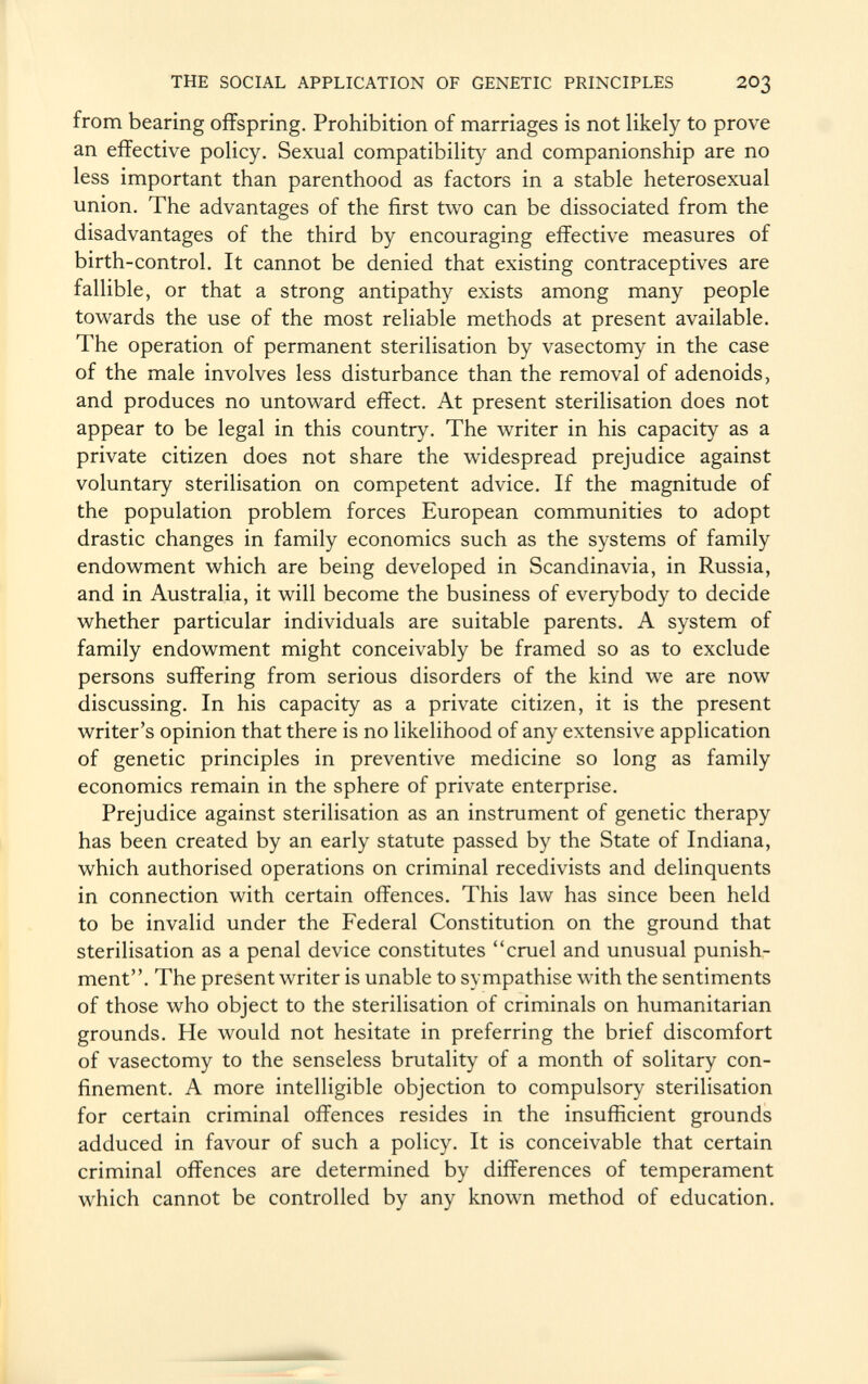 from bearing offspring. Prohibition of marriages is not likely to prove an effective policy. Sexual compatibility and companionship are no less important than parenthood as factors in a stable heterosexual union. The advantages of the first two can be dissociated from the disadvantages of the third by encouraging effective measures of birth-control. It cannot be denied that existing contraceptives are fallible, or that a strong antipathy exists among many people towards the use of the most reliable methods at present available. The operation of permanent sterilisation by vasectomy in the case of the male involves less disturbance than the removal of adenoids, and produces no untoward effect. At present sterilisation does not appear to be legal in this country. The writer in his capacity as a private citizen does not share the widespread prejudice against voluntary sterilisation on competent advice. If the magnitude of the population problem forces European communities to adopt drastic changes in family economics such as the systems of family endowment which are being developed in Scandinavia, in Russia, and in Australia, it will become the business of everybody to decide whether particular individuals are suitable parents. A system of family endowment might conceivably be framed so as to exclude persons suffering from serious disorders of the kind we are now discussing. In his capacity as a private citizen, it is the present writer's opinion that there is no likelihood of any extensive application of genetic principles in preventive medicine so long as family economics remain in the sphere of private enterprise. Prejudice against sterilisation as an instrument of genetic therapy has been created by an early statute passed by the State of Indiana, which authorised operations on criminal recedivists and delinquents in connection with certain offences. This law has since been held to be invalid under the Federal Constitution on the ground that sterilisation as a penal device constitutes cruel and unusual punish ment. The present writer is unable to sympathise with the sentiments of those who object to the sterilisation of criminals on humanitarian grounds. He would not hesitate in preferring the brief discomfort of vasectomy to the senseless brutality of a month of solitary con finement. A more intelligible objection to compulsory sterilisation for certain criminal offences resides in the insufficient grounds adduced in favour of such a policy. It is conceivable that certain criminal offences are determined by differences of temperament which cannot be controlled by any known method of education.