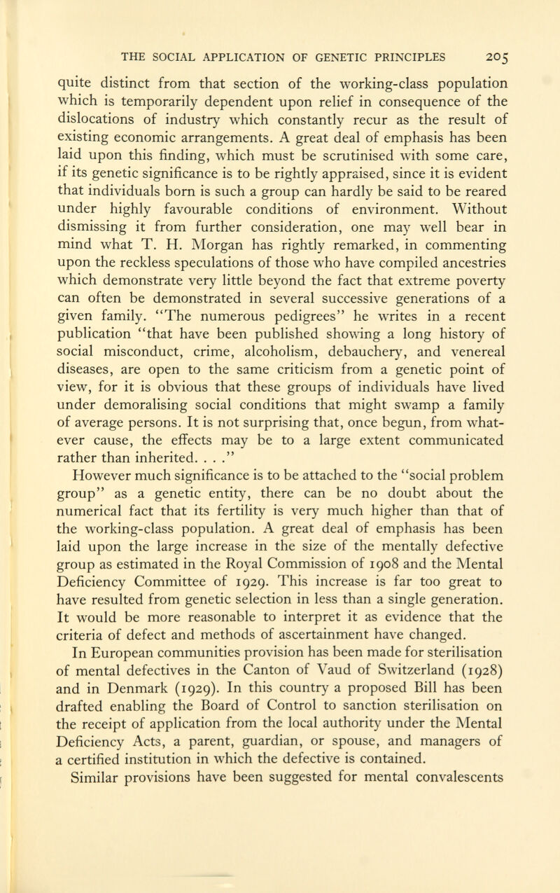 quite distinct from that section of the working-class population which is temporarily dependent upon relief in consequence of the dislocations of industry which constantly recur as the result of existing economic arrangements. A great deal of emphasis has been laid upon this finding, which must be scrutinised with some care, if its genetic significance is to be rightly appraised, since it is evident that individuals born is such a group can hardly be said to be reared under highly favourable conditions of environment. Without dismissing it from further consideration, one may well bear in mind what T. H. Morgan has rightly remarked, in commenting upon the reckless speculations of those who have compiled ancestries which demonstrate very little beyond the fact that extreme poverty can often be demonstrated in several successive generations of a given family. The numerous pedigrees he writes in a recent publication that have been published showing a long history of social misconduct, crime, alcoholism, debauchery, and venereal diseases, are open to the same criticism from a genetic point of view, for it is obvious that these groups of individuals have lived under demoralising social conditions that might swamp a family of average persons. It is not surprising that, once begun, from what ever cause, the effects may be to a large extent communicated rather than inherited. ... However much significance is to be attached to the social problem group as a genetic entity, there can be no doubt about the numerical fact that its fertility is very much higher than that of the working-class population. A great deal of emphasis has been laid upon the large increase in the size of the mentally defective group as estimated in the Royal Commission of 1908 and the Mental Deficiency Committee of 1929. This increase is far too great to have resulted from genetic selection in less than a single generation. It would be more reasonable to interpret it as evidence that the criteria of defect and methods of ascertainment have changed. In European communities provision has been made for sterilisation of mental defectives in the Canton of Vaud of Switzerland (1928) and in Denmark (1929). In this country a proposed Bill has been drafted enabling the Board of Control to sanction sterilisation on the receipt of application from the local authority under the Mental Deficiency Acts, a parent, guardian, or spouse, and managers of a certified institution in which the defective is contained. Similar provisions have been suggested for mental convalescents
