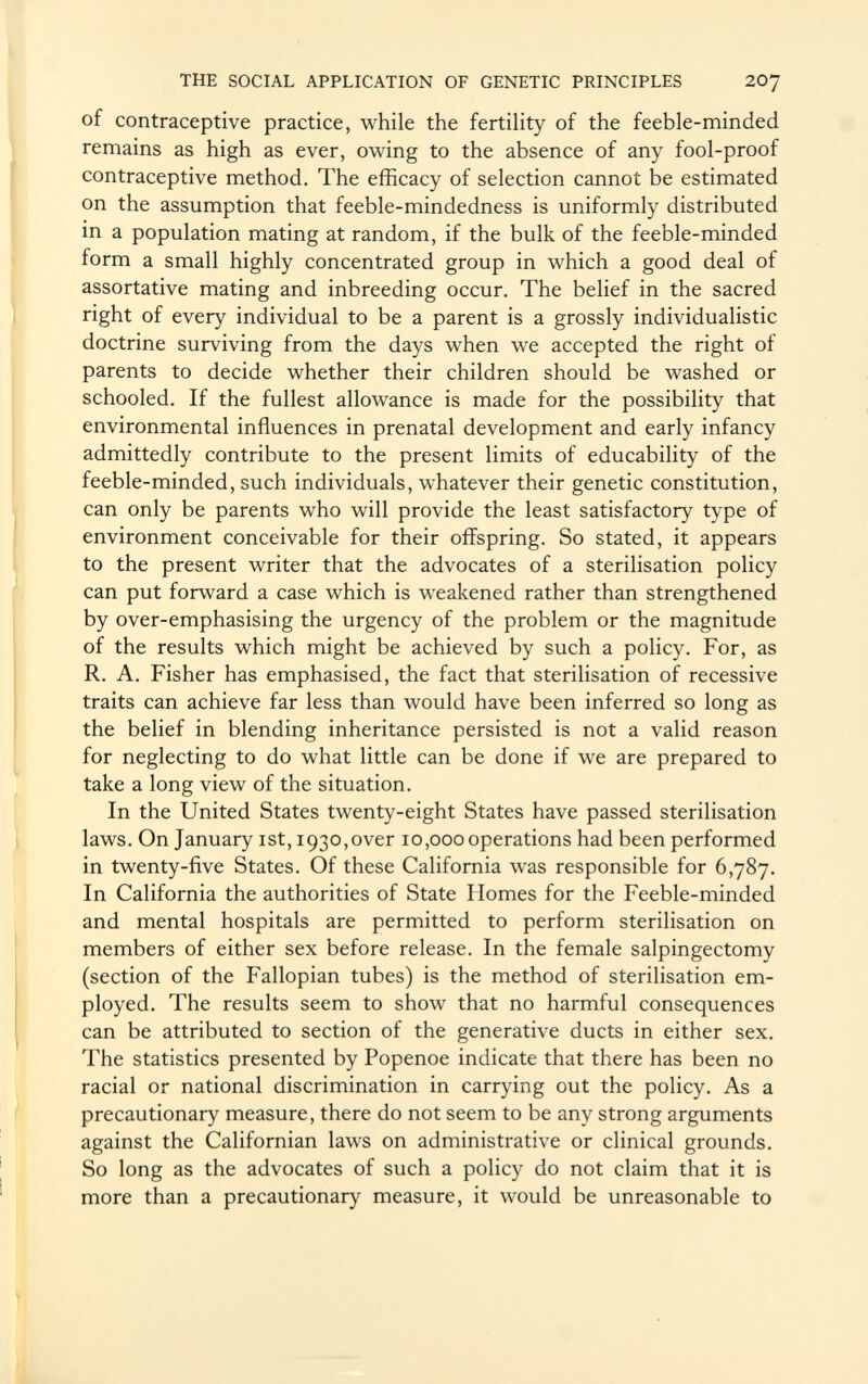 of contraceptive practice, while the fertility of the feeble-minded remains as high as ever, owing to the absence of any fool-proof contraceptive method. The efficacy of selection cannot be estimated on the assumption that feeble-mindedness is uniformly distributed in a population mating at random, if the bulk of the feeble-minded form a small highly concentrated group in which a good deal of assortative mating and inbreeding occur. The belief in the sacred right of every individual to be a parent is a grossly individualistic doctrine surviving from the days when we accepted the right of parents to decide whether their children should be washed or schooled. If the fullest allowance is made for the possibility that environmental influences in prenatal development and early infancy admittedly contribute to the present limits of educability of the feeble-minded, such individuals, whatever their genetic constitution, can only be parents who will provide the least satisfactory type of environment conceivable for their offspring. So stated, it appears to the present writer that the advocates of a sterilisation policy can put forward a case which is weakened rather than strengthened by over-emphasising the urgency of the problem or the magnitude of the results which might be achieved by such a policy. For, as R. A. Fisher has emphasised, the fact that sterilisation of recessive traits can achieve far less than would have been inferred so long as the belief in blending inheritance persisted is not a valid reason for neglecting to do what little can be done if we are prepared to take a long view of the situation. In the United States twenty-eight States have passed sterilisation laws. On January ist, 1930,over 10,000 operations had been performed in twenty-five States. Of these California was responsible for 6,787. In California the authorities of State Homes for the Feeble-minded and mental hospitals are permitted to perform sterilisation on members of either sex before release. In the female salpingectomy (section of the Fallopian tubes) is the method of sterilisation em ployed. The results seem to show that no harmful consequences can be attributed to section of the generative ducts in either sex. The statistics presented by Popenoe indicate that there has been no racial or national discrimination in carrying out the policy. As a precautionary measure, there do not seem to be any strong arguments against the Californian laws on administrative or clinical grounds. So long as the advocates of such a policy do not claim that it is more than a precautionary measure, it would be unreasonable to