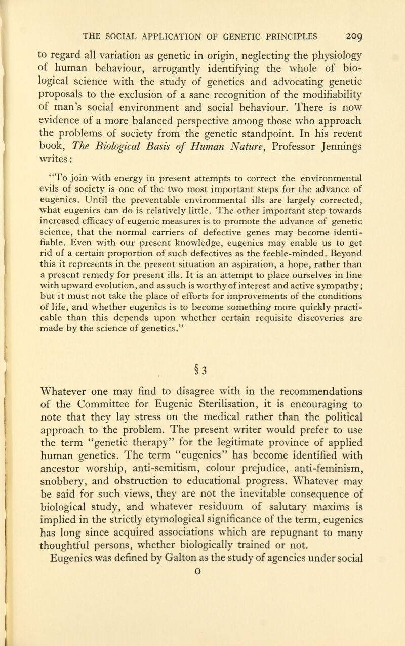 to regard all variation as genetic in origin, neglecting the physiology of human behaviour, arrogantly identifying the whole of bio logical science with the study of genetics and advocating genetic proposals to the exclusion of a sane recognition of the modifiability of man's social environment and social behaviour. There is now evidence of a more balanced perspective among those who approach the problems of society from the genetic standpoint. In his recent book, The Biological Basis of Human Nature , Professor Jennings writes : To join with energy in present attempts to correct the environmental evils of society is one of the two most important steps for the advance of eugenics. Until the preventable environmental ills are largely corrected, what eugenics can do is relatively little. The other important step towards increased efficacy of eugenic measures is to promote the advance of genetic science, that the normal carriers of defective genes may become identi fiable. Even with our present knowledge, eugenics may enable us to get rid of a certain proportion of such defectives as the feeble-minded. Beyond this it represents in the present situation an aspiration, a hope, rather than a present remedy for present ills. It is an attempt to place ourselves in line with upward evolution, and as such is worthy of interest and active sympathy ; but it must not take the place of efforts for improvements of the conditions of life, and whether eugenics is to become something more quickly practi cable than this depends upon whether certain requisite discoveries are made by the science of genetics. §3 Whatever one may find to disagree with in the recommendations of the Committee for Eugenic Sterilisation, it is encouraging to note that they lay stress on the medical rather than the political approach to the problem. The present writer would prefer to use the term ''genetic therapy for the legitimate province of applied human genetics. The term eugenics has become identified with ancestor worship, anti-semitism, colour prejudice, anti-feminism, snobbery, and obstruction to educational progress. Whatever may be said for such views, they are not the inevitable consequence of biological study, and whatever residuum of salutary maxims is implied in the strictly etymological significance of the term, eugenics has long since acquired associations which are repugnant to many thoughtful persons, whether biologically trained or not. Eugenics was defined by Galton as the study of agencies under social o