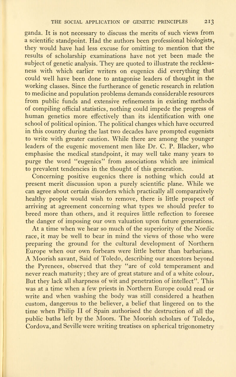 ganda. It is not necessary to discuss the merits of such views from a scientific standpoint. Had the authors been professional biologists, they would have had less excuse for omitting to mention that the results of scholarship examinations have not yet been made the subject of genetic analysis. They are quoted to illustrate the reckless ness with which earlier writers on eugenics did everything that could well have been done to antagonise leaders of thought in the working classes. Since the furtherance of genetic research in relation to medicine and population problems demands considerable resources from public funds and extensive refinements in existing methods of compiling official statistics, nothing could impede the progress of human genetics more effectively than its identification with one school of political opinion. The political changes which have occurred in this country during the last two decades have prompted eugenists to write with greater caution. While there are among the younger leaders of the eugenic movement men like Dr. C. P. Blacker, who emphasise the medical standpoint, it may well take many years to purge the word eugenics from associations which are inimical to prevalent tendencies in the thought of this generation. Concerning positive eugenics there is nothing which could at present merit discussion upon a purely scientific plane. While we can agree about certain disorders which practically all comparatively healthy people would wish to remove, there is little prospect of arriving at agreement concerning what types we should prefer to breed more than others, and it requires little reflection to foresee the danger of imposing our own valuation upon future generations. At a time when we hear so much of the superiority of the Nordic race, it may be well to bear in mind the views of those who were preparing the ground for the cultural development of Northern Europe when our own forbears were little better than barbarians. A Moorish savant, Said of Toledo, describing our ancestors beyond the Pyrenees, observed that they are of cold temperament and never reach maturity ; they are of great stature and of a white colour. But they lack all sharpness of wit and penetration of intellect. This was at a time when a few priests in Northern Europe could read or write and when washing the body was still considered a heathen custom, dangerous to the believer, a belief that lingered on to the time when Philip II of Spain authorised the destruction of all the public baths left by the Moors. The Moorish scholars of Toledo, Cordova, and Seville were writing treatises on spherical trigonometry