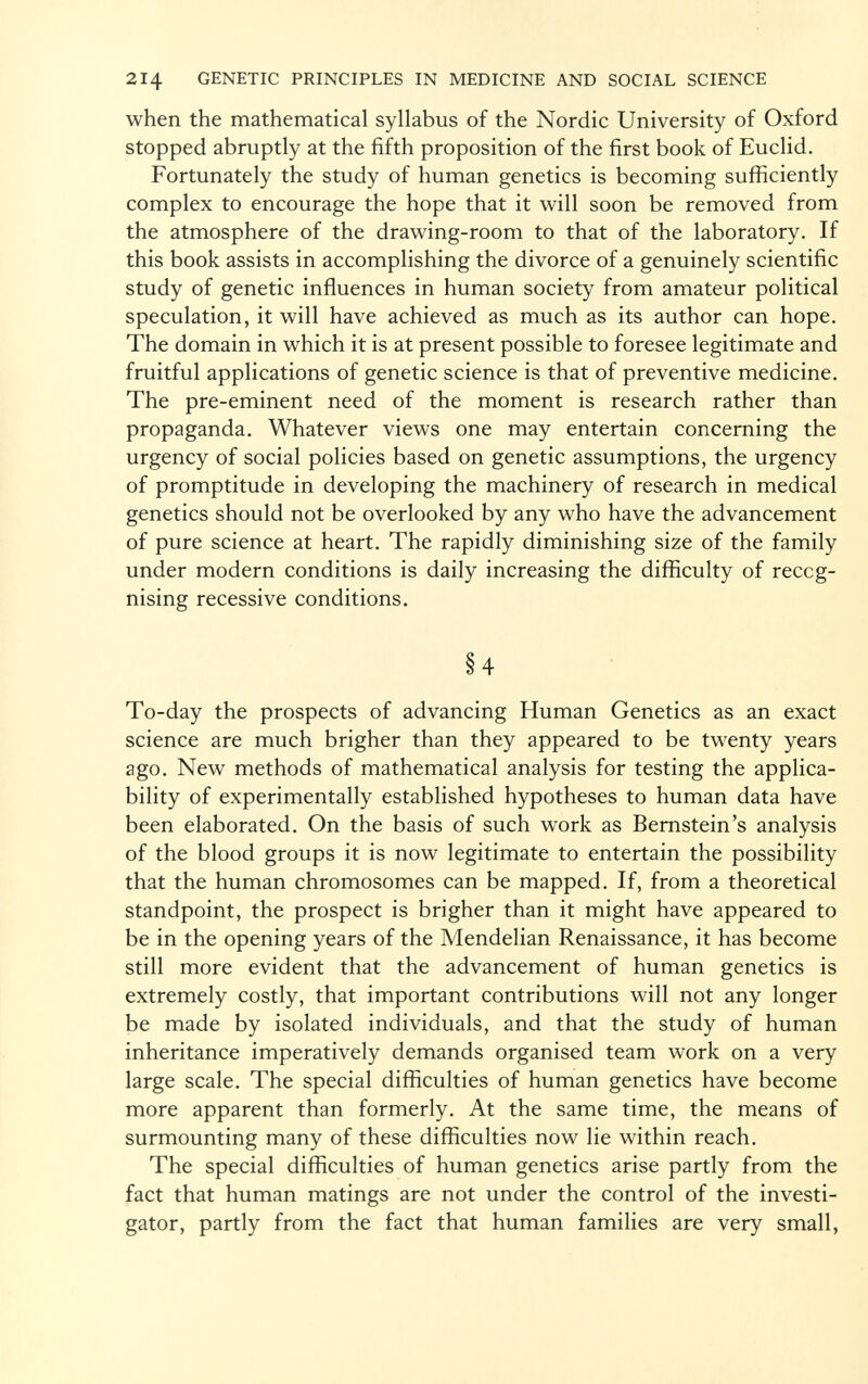 when the mathematical syllabus of the Nordic University of Oxford stopped abruptly at the fifth proposition of the first book of Euclid. Fortunately the study of human genetics is becoming sufficiently complex to encourage the hope that it will soon be removed from the atmosphere of the drawing-room to that of the laboratory. If this book assists in accomplishing the divorce of a genuinely scientific study of genetic influences in human society from amateur political speculation, it will have achieved as much as its author can hope. The domain in which it is at present possible to foresee legitimate and fruitful applications of genetic science is that of preventive medicine. The pre-eminent need of the moment is research rather than propaganda. Whatever views one may entertain concerning the urgency of social policies based on genetic assumptions, the urgency of promptitude in developing the machinery of research in medical genetics should not be overlooked by any who have the advancement of pure science at heart. The rapidly diminishing size of the family under modern conditions is daily increasing the difficulty of reccg- nising recessive conditions. §4 To-day the prospects of advancing Human Genetics as an exact science are much brigher than they appeared to be twenty years ago. New methods of mathematical analysis for testing the applica bility of experimentally established hypotheses to human data have been elaborated. On the basis of such work as Bernstein's analysis of the blood groups it is now legitimate to entertain the possibility that the human chromosomes can be mapped. If, from a theoretical standpoint, the prospect is brigher than it might have appeared to be in the opening years of the Mendelian Renaissance, it has become still more evident that the advancement of human genetics is extremely costly, that important contributions will not any longer be made by isolated individuals, and that the study of human inheritance imperatively demands organised team work on a very large scale. The special difficulties of human genetics have become more apparent than formerly. At the same time, the means of surmounting many of these difficulties now lie within reach. The special difficulties of human genetics arise partly from the fact that human matings are not under the control of the investi gator, partly from the fact that human families are very small,