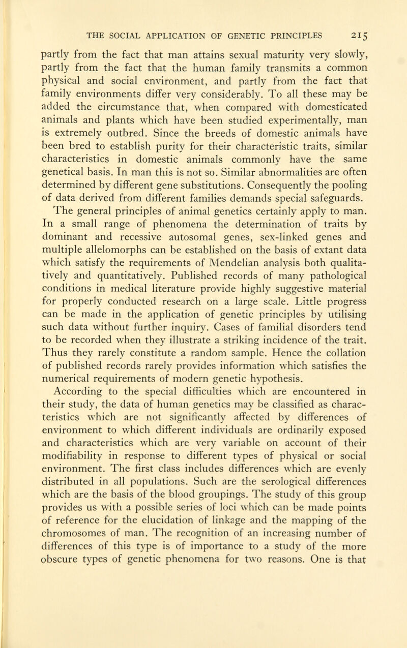 partly from the fact that man attains sexual maturity very slowly, partly from the fact that the human family transmits a common physical and social environment, and partly from the fact that family environments differ very considerably. To all these may be added the circumstance that, when compared with domesticated animals and plants which have been studied experimentally, man is extremely outbred. Since the breeds of domestic animals have been bred to establish purity for their characteristic traits, similar characteristics in domestic animals commonly have the same genetical basis. In man this is not so. Similar abnormalities are often determined by different gene substitutions. Consequently the pooling of data derived from different families demands special safeguards. The general principles of animal genetics certainly apply to man. In a small range of phenomena the determination of traits by dominant and recessive autosomal genes, sex-linked genes and multiple allelomorphs can be established on the basis of extant data which satisfy the requirements of Mendelian analysis both qualita tively and quantitatively. Published records of many pathological conditions in medical literature provide highly suggestive material for properly conducted research on a large scale. Little progress can be made in the application of genetic principles by utilising such data without further inquiry. Cases of familial disorders tend to be recorded when they illustrate a striking incidence of the trait. Thus they rarely constitute a random sample. Hence the collation of published records rarely provides information which satisfies the numerical requirements of modern genetic hypothesis. According to the special difficulties which are encountered in their study, the data of human genetics may be classified as charac teristics which are not significantly affected by differences of environment to which different individuals are ordinarily exposed and characteristics which are very variable on account of their modifiability in response to different types of physical or social environment. The first class includes differences which are evenly distributed in all populations. Such are the serological differences which are the basis of the blood groupings. The study of this group provides us with a possible series of loci which can be made points of reference for the elucidation of linkage and the mapping of the chromosomes of man. The recognition of an increasing number of differences of this type is of importance to a study of the more obscure types of genetic phenomena for two reasons. One is that