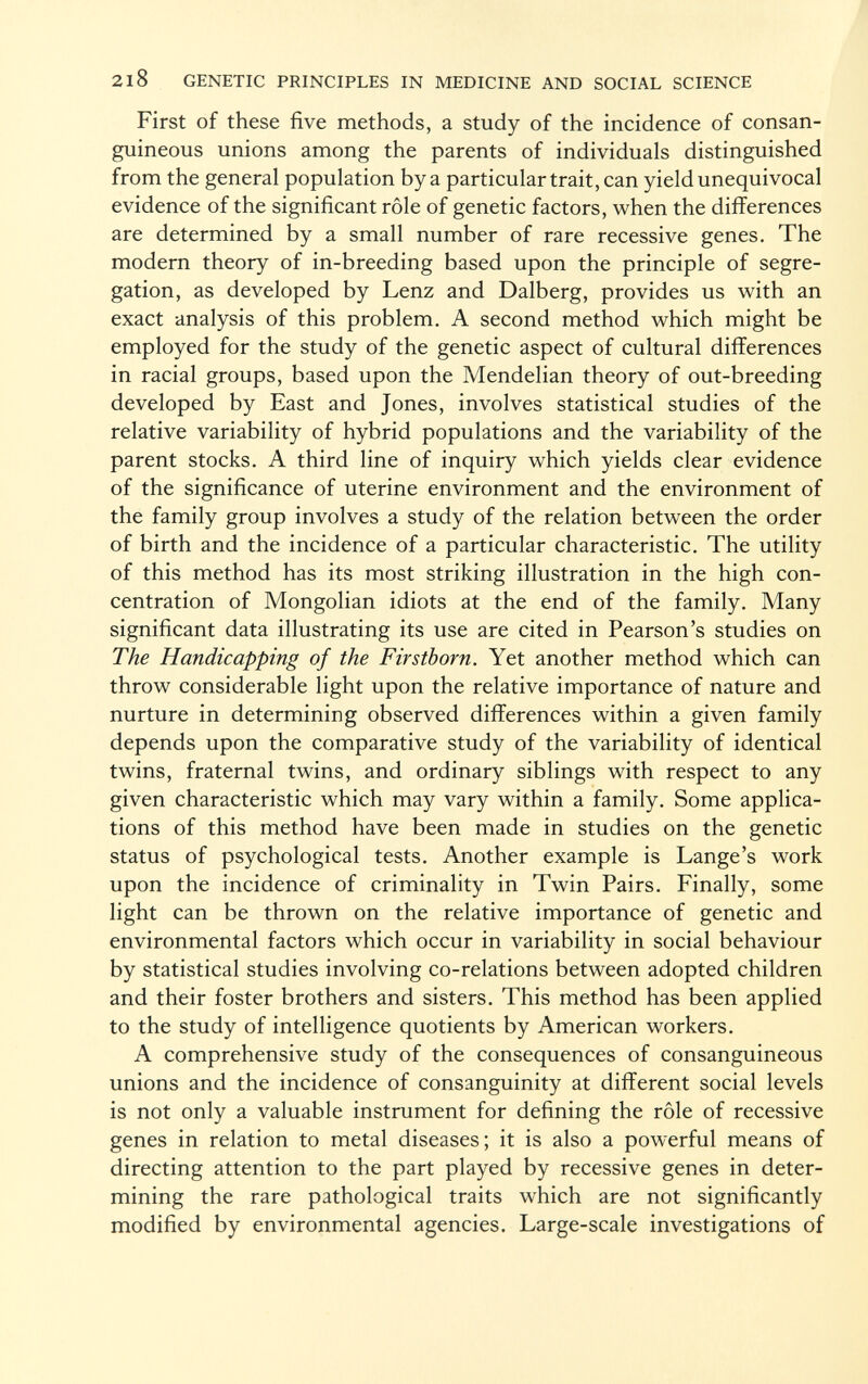 2i8 genetic principles in medicine and social science First of these five methods, a study of the incidence of consan guineous unions among the parents of individuals distinguished from the general population by a particular trait, can yield unequivocal evidence of the significant rôle of genetic factors, when the differences are determined by a small number of rare recessive genes. The modern theory of in-breeding based upon the principle of segre gation, as developed by Lenz and Dalberg, provides us with an exact analysis of this problem. A second method which might be employed for the study of the genetic aspect of cultural differences in racial groups, based upon the Mendelian theory of out-breeding developed by East and Jones, involves statistical studies of the relative variability of hybrid populations and the variability of the parent stocks. A third line of inquiry which yields clear evidence of the significance of uterine environment and the environment of the family group involves a study of the relation between the order of birth and the incidence of a particular characteristic. The utility of this method has its most striking illustration in the high con centration of Mongolian idiots at the end of the family. Many significant data illustrating its use are cited in Pearson's studies on The Handicapping of the Firstborn. Yet another method which can throw considerable light upon the relative importance of nature and nurture in determining observed differences within a given family depends upon the comparative study of the variability of identical twins, fraternal twins, and ordinary siblings with respect to any given characteristic which may vary within a family. Some applica tions of this method have been made in studies on the genetic status of psychological tests. Another example is Lange's work upon the incidence of criminality in Twin Pairs. Finally, some light can be thrown on the relative importance of genetic and environmental factors which occur in variability in social behaviour by statistical studies involving co-relations between adopted children and their foster brothers and sisters. This method has been applied to the study of intelligence quotients by American workers. A comprehensive study of the consequences of consanguineous unions and the incidence of consanguinity at different social levels is not only a valuable instrument for defining the rôle of recessive genes in relation to metal diseases; it is also a powerful means of directing attention to the part played by recessive genes in deter mining the rare pathological traits which are not significantly modified by environmental agencies. Large-scale investigations of