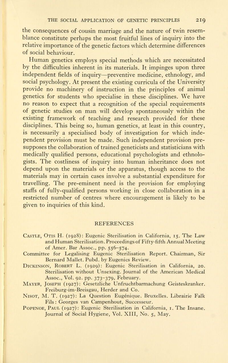 the consequences of cousin marriage and the nature of twin resem blance constitute perhaps the most fruitful lines of inquiry into the relative importance of the genetic factors which determine differences of social behaviour. Human genetics employs special methods which are necessitated by the difficulties inherent in its materials. It impinges upon three independent fields of inquiry—preventive medicine, ethnology, and social psychology. At present the existing curricula of the University provide no machinery of instruction in the principles of animal genetics for students who specialise in these disciplines. We have no reason to expect that a recognition of the special requirements of genetic studies on man will develop spontaneously within the existing framework of teaching and research provided for these disciplines. This being so, human genetics, at least in this country, is necessarily a specialised body of investigation for which inde pendent provision must be made. Such independent provision pre supposes the collaboration of trained geneticists and statisticians with medically qualified persons, educational psychologists and ethnolo gists. The costliness of inquiry into human inheritance does not depend upon the materials or the apparatus, though access to the materials may in certain cases involve a substantial expenditure for travelling. The pre-eminent need is the provision for employing staffs of fully-qualified persons working in close collaboration in a restricted number of centres where encouragement is likely to be given to inquiries of this kind. REFERENCES Castle, Otis H. (1928): Eugenic Sterilisation in California, 15. The Law and Human Sterilisation. Proceedings of Fifty-fifth Annual Meeting of Amer. Bar Assoc., pp. 556-574. Committee for Legalising Eugenic Sterilisation Report. Chairman, Sir Bernard Mallet. Pubd. by Eugenics Review. Dickinson, Robert L. (1929): Eugenic Sterilisation in California, 20. Sterilisation without Unsexing. Journal of the American Medical Assoc., Vol. 92. pp. 373-379, February. Mayer, Joseph (1927): Gesetzliche Unfruchtbarmachung Geisteskranker. Freiburg-im-Breisgau, Herder and Co. Nisot, M. T. (1927): La Question Eugénique. Bruxelles. Librairie Falk Fils : Georges van Campenhout, Successeur. Popenoe, Paul (1927): Eugenic Sterilisation in California, i.The Insane. Journal of Social Hygiene, Vol. XIII, No. 5, May.