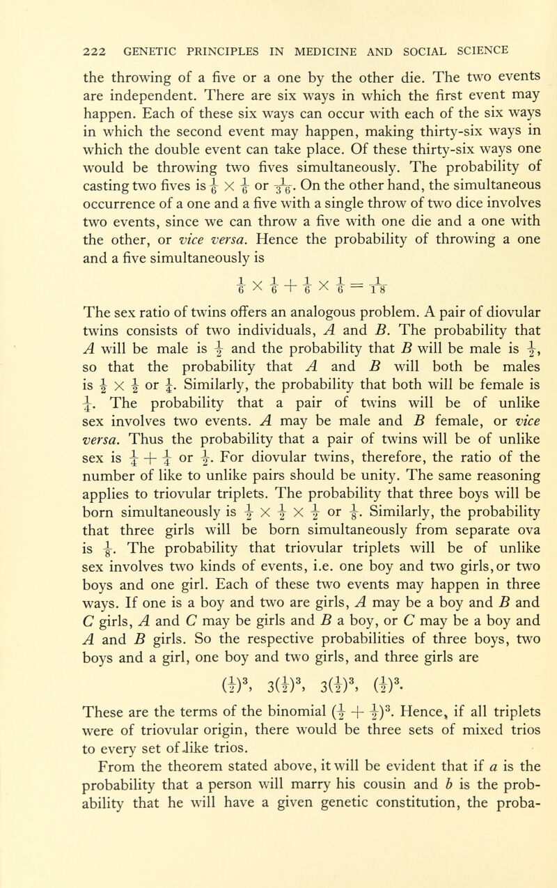 the throwing of a five or a one by the other die. The two events are independent. There are six ways in which the first event may happen. Each of these six ways can occur with each of the six ways in which the second event may happen, making thirty-six ways in which the double event can take place. Of these thirty-six ways one would be throwing two fives simultaneously. The probability of casting two fives is -g- X -g- or - 3 — g-. On the other hand, the simultaneous occurrence of a one and a five with a single throw of two dice involves two events, since we can throw a five with one die and a one with the other, or vice versa. Hence the probability of throwing a one and a five simultaneously is lylliyJL — _1_ 6 A 6 ' 6 A 6 — 18 The sex ratio of twins offers an analogous problem. A pair of diovular twins consists of two individuals, A and B. The probability that A will be male is \ and the probability that B will be male is j, so that the probability that A and B will both be males is \ X \ or Similarly, the probability that both will be female is -5-. The probability that a pair of twins will be of unlike sex involves two events. A may be male and B female, or vice versa. Thus the probability that a pair of twins will be of unlike sex is -j -f I or i- For diovular twins, therefore, the ratio of the number of like to unlike pairs should be unity. The same reasoning applies to triovular triplets. The probability that three boys will be born simultaneously is y X \ X y or Similarly, the probability that three girls will be born simultaneously from separate ova is -g-. The probability that triovular triplets will be of unlike sex involves two kinds of events, i.e. one boy and two girls,or two boys and one girl. Each of these two events may happen in three ways. If one is a boy and two are girls, A may be a boy and B and C girls, A and C may be girls and B a boy, or C may be a boy and A and B girls. So the respective probabilities of three boys, two boys and a girl, one boy and two girls, and three girls are (i) 3 > 3(i) 3 , 3(i) 3 , (I) 3 - These are the terms of the binomial (y -j- y) 3 . Hence, if all triplets were of triovular origin, there would be three sets of mixed trios to every set of-like trios. From the theorem stated above, it will be evident that if a is the probability that a person will marry his cousin and b is the prob ability that he will have a given genetic constitution, the proba-