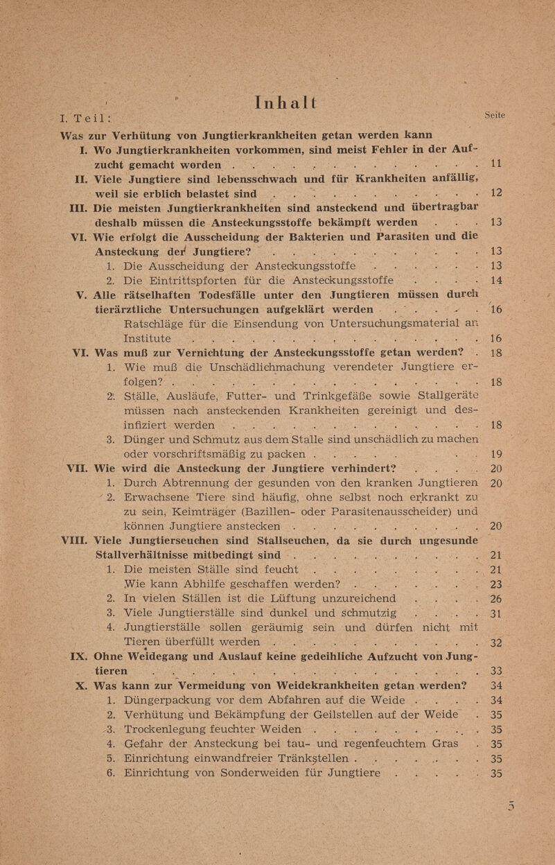 Inhalt [. Teil: Was zur Verhütung von Jungtierkrankheiten getan werden kann I. Wo Jungtierkrankheiten vorkommen, sind meist Fehler in der Auf¬ zucht gemacht worden . . .11 II. Viele Jungtiere sind lebensschwach und für Krankheiten anfällig, weil sie erblich belastet sind  12 III. Die meisten Jungtierkrankheiten sind ansteckend und übertragbar deshalb müssen die Ansteckungsstoffe bekämpft werden . . .13 VI. Wie erfolgt die Ausscheidung der Bakterien und Parasiten und die Ansteckung dei^ Jungtiere? . .13 1. Die Ausscheidung der Ansteckungsstoffe . . . . . -13 2. Die Eintrittspforten für die Ansteckungsstoffe . . . -14 V. Alle rätselhaften Todesfälle unter den Jungtieren müssen durch tierärztliche Untersuchungen aufgeklärt werden . ' . . - 16 RatscMäge für die Einsendung von Untersuchungsmaterial an Institute  • . 16 VI. Was muß zur Vernichtung der Ansteckungsstoffe getan werden? . 18 1. Wie muß die Unschädlichmachung verendeter Jungtiere er¬ folgen?  -18 2; Ställe, Ausläufe, Futter- und Trinkgefäße sowie Stallgeräte müssen nach ansteckenden Krankheiten gereinigt und des¬ infiziert werden    18 3. Dünger und Schmutz aus dem Stalle sind unschädlich zu machen oder vorschriftsmäßig zu packen . . 19 VII. Wie wird die Ansteckung der Jungtiere verhindert? . . . . 20 1. Durch Abtrennung der gesunden von den kranken Jungtieren 20 ' 2. Erwachsene Tiere sind häufig, ohne selbst noch erkrankt zu zu sein, Keimträger (Bazillen- oder Parasitenausscheider) und können Jungtiere anstecken  20 VIII. Viele Jungtierseuchen sind Stallseuchen, da sie durch ungesunde Stallverhältnisse mitbedingt sind  . . . .21 1. Die meisten Ställe sind feucht . . .. ....... 21 .Wie kann Abhilfe geschaffen werden? . . . . ,. . ' . 23 2. In vielen Ställen ist die Lüftung unzureichend . . , . . 26 3. Viele Jungtierställe sind dunkel und schmutzig . . , , ■ . 31 4. Jungtierställe sollen geräumig sein und dürfen nicht mit Tieren überfüllt werden .   . . .32 IX, Ohne Weidegang und Auslauf keine gedeihliche Aufzucht von Jung¬ tieren   33 X. Was kann zur Vermeidung von Weidekrankheiten getan werden? 34 1. Düngerpackung vor dem Abfahren auf die Weide .... 34 2. Verhütung und Bekämpfung der Geilstellen auf der Weide . 35 3. Trockenlegung feuchter Weiden ., . 35 4. Gefahr der Ansteckung bei tau- und regenfeuchtem Gras . 35 5. Einrichtung einwandfreier Tränk^tellen . . . ... . . 35 6. Einrichtung von Sonderweiden für Jungtiere . . . . ; . 35