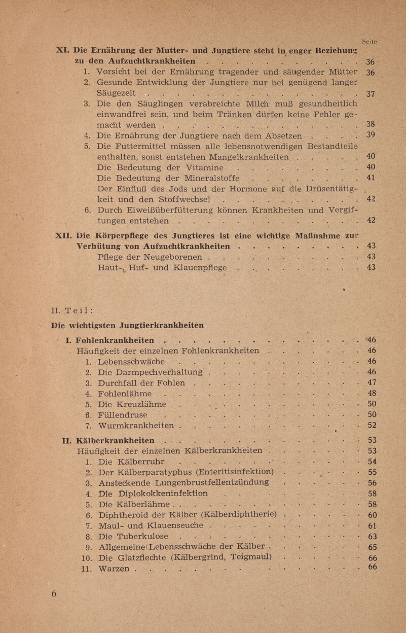 Seite XI. Die Ernährung der Mutter- und Jungtiere steht in enger Beziehung zu den Aufzuchtkrankheiten . 36 1. Vorsicht bei der Ernährung tragender und säugender Mütter З6 2. Gesunde Entwicklung der Jungtiere nur bei genügend langer Säugezeit   37 3. Die den Säuglingen verabreichte Milch muß gesundheitlich einwandfrei sein, und beim Tränken dürfen keine Fehler ge¬ macht werden . . .•  ... .38 4. Die Ernährung der Jungtiere nach dem Absetzen . . . . 39 5. Die Futtermittel müssen alle lebensnotwendigen Bestandteile enthalten, sonst entstehen Mangelkrankheiten ... . . .40 Die Bedeutung der Vitaipiine . . . . • • • • • 40 Die Bedeutung der Mineralstoffe . . . . 41 Der Einfluß des Jods und der Hormone auf die Drüsehtätig- - keit und den Stoffwechsel  . . 42 6. Durch Eiweißüberfütterung können Krankheiten und Vergif¬ tungen entstehen . . . .   .42 XII. Die Körperpflege des Jungtieres ist eine wichtige Maßnahme zur Verhütung von Aufzuchtkrankheiten 43 Pflege der Neugeborenen . . . , . . . . • . 43 Haut-,^ Huf- und Klauenpflege . ... . . . . . . . 43 II. Teil: Die wichtigsten Jungtierkrankheiten ■ ' I. Fohlenkrankheiten .   . • • • • , . '46 Häufigkeit der einzelnen Fohlenkrankheiten .. . . . . . - 46 1. Lebensschwäche , . . • , • 46 Die Darmpechverhaltung . . . . . . 46 Durchfall der Fohlen . . . . . . - • 47 Fohlenlähme . . . . . ; . . :. . - - : • • 48 Die Kreuzlähme . . : . : ' . . ■ ; л. .vi.;.. . 50 2. 3. 4. 5. 6. 7. Füllendruse Wurmkrankheiten II. r Kälberkrankheiten . .. . .... Häufigkeit der einzelnen Kälberkrankheiten . 1. Die Kälberruhr . . . . 2. Der Kälberparatyphus (Enteritisinfektion) 3. Ansteckende Lungenbrustfellentzündung 4. Die Diplokokkeninfektion .... 5. Die Kälberlähme , . . .... 6. Diphtheroid der Kälber (Kälberdiphtherie) 7. Maul- und Klauenseuche . . 8. Die Tuberkulose . . ^ • • • • 9. Allgemeine) Lebensschwäche der Kälber . 10. Die Glatzflechte (Kälbergrind, Teigmaul) 11. Warzen 50 52 53 53 54 55 56 58 58 60 61 63 65 66 66