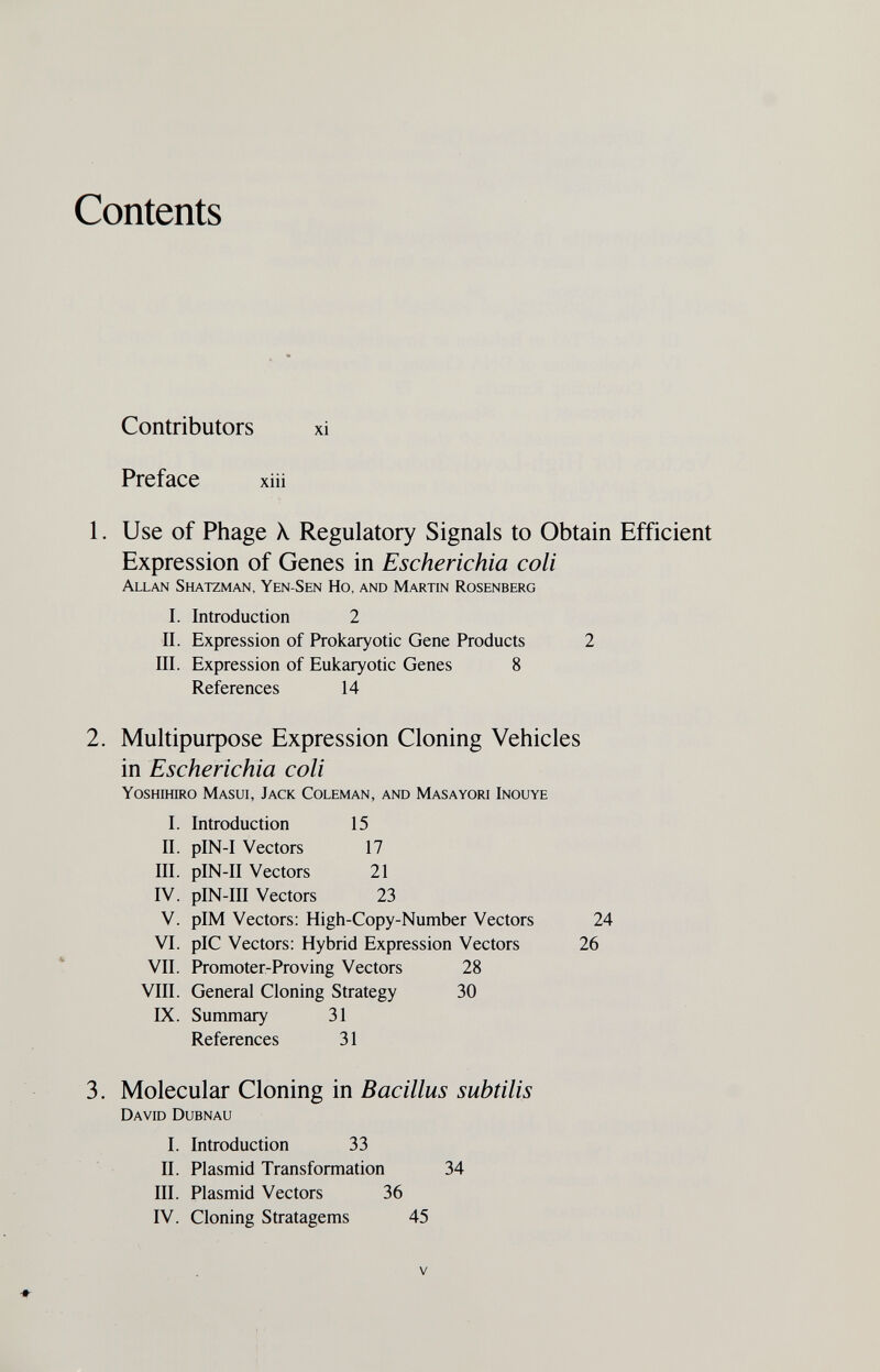 Contents Contributors xi Preface xiü 1. Use of Phage X Regulatory Signals to Obtain Efficient Expression of Genes in Escherichia coli Allan Shatzman, Yen-Sen Ho, and Martin Rosenberg I. Introduction 2 II. Expression of Prokaryotic Gene Products 2 III. Expression of Eukaryotic Genes 8 References 14 2. Мик1риф08е Expression Cloning Vehicles in Escherichia coli Yoshihiro Masui, Jack Coleman, and Masayori Inouye I. Introduction 15 II. pIN-I Vectors 17 III. pIN-II Vectors 21 IV. pIN-III Vectors 23 V. pIM Vectors; High-Copy-Number Vectors 24 VI. pIC Vectors; Hybrid Expression Vectors 26 VII. Promoter-Proving Vectors 28 VIII. General Cloning Strategy 30 IX. Summary 31 References 31 3. Molecular Cloning in Bacillus subtilis David Dubnau I. Introduction 33 II. Plasmid Transformation 34 III. Plasmid Vectors 36 IV. Cloning Stratagems 45 V