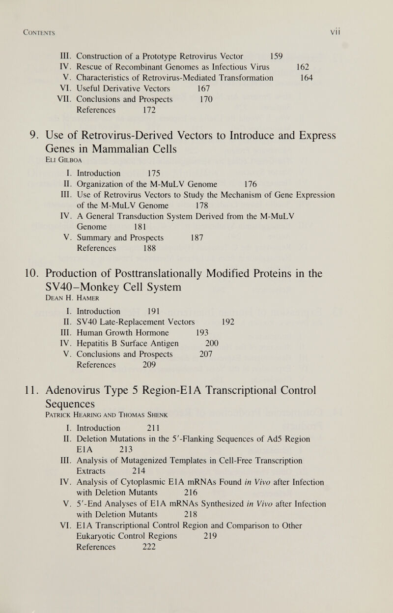 Contents vii III. Construction of a Prototype Retrovirus Vector 159 IV. Rescue of Recombinant Genomes as Infectious Virus 162 V. Characteristics of Retrovirus-Mediated Transformation 164 VI. Useful Derivative Vectors 167 VII. Conclusions and Prospects 170 References 172 9. Use of Retrovirus-Derived Vectors to Introduce and Express Genes in Mammalian Cells Eli Gilboa I. Introduction 175 II. Organization of the M-MuLV Genome 176 III. Use of Retrovirus Vectors to Study the Mechanism of Gene Expression of the M-MuLV Genome 178 IV. A General Transduction System Derived from the M-MuLV Genome 181 V. Summary and Prospects 187 References 188 10. Production of Posttranslationally Modified Proteins in the SV40-Monkey Cell System Dean H. Hamer I. Introduction 191 II. SV40 Late-Replacement Vectors 192 III. Human Growth Hormone 193 IV. Hepatitis В Surface Antigen 200 V. Conclusions and Prospects 207 References 209 11. Adenovirus Type 5 Region-El A Transcriptional Control Sequences Patrick Hearing and Thomas Shenk I. Introduction 211 II. Deletion Mutations in the 5'-Flanking Sequences of Ad5 Region EIA 213 III. Analysis of Mutagenized Templates in Cell-Free Transcription Extracts 214 IV. Analysis of Cytoplasmic EIA mRNAs Found in Vivo after Infection with Deletion Mutants 216 V. 5'-End Analyses of EIA mRNAs Synthesized in Vivo after Infection with Deletion Mutants 218 VI. EIA Transcriptional Control Region and Comparison to Other Eukaryotic Control Regions 219 References 222