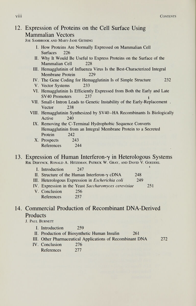 viii Contents 12. Expression of Proteins on the Cell Surface Using Mammalian Vectors Joe Sambrook and Mary-Jane Gething I. How Proteins Are Normally Expressed on Mammalian Cell Surfaces 226 II. Why It Would Be Useful to Express Proteins on the Surface of the Mammalian Cell 228 III. Hemagglutinin of Influenza Virus Is the Best-Characterized Integral Membrane Protein 229 IV. The Gene Coding for Hemagglutinin Is of Simple Structure 232 V. Vector Systems 233 VI. Hemagglutinin Is Efficiently Expressed from Both the Early and Late SV40 Promoters 237 j VII. Small-t Intron Leads to Genetic Instability of the Early-Replacement . Vector 238 VIII. Hemagglutinin Synthesized by SV40-HA Recombinants Is Biologically Active 240 IX. Removing the C-Terminal Hydrophobic Sequence Converts Hemagglutinin from an Integral Membrane Protein to a Secreted Protein 242 X. Prospects 243 References 244 13. Expression of Human Interferon-7 in Heterologous Systems RiK Derynck, Ronald A. Hitzeman, Patrick W. Gray, and David V. Goeddel I. Introduction 247 II. Structure of the Human Interferon-7 cDNA 248 III. Heterologous Expression in Escherichia coli 249 IV. Expression in the Yeast Saccharomyces cerevisiae 251 V. Conclusion 256 References 257 14. Commercial Production of Recombinant DNA-Derived Products J. Paul Burnett I. Introduction 259 II. Production of Biosynthetic Human Insulin 261 III. Other Pharmaceutical Applications of Recombinant DNA 272 IV. Conclusion 276 References 277