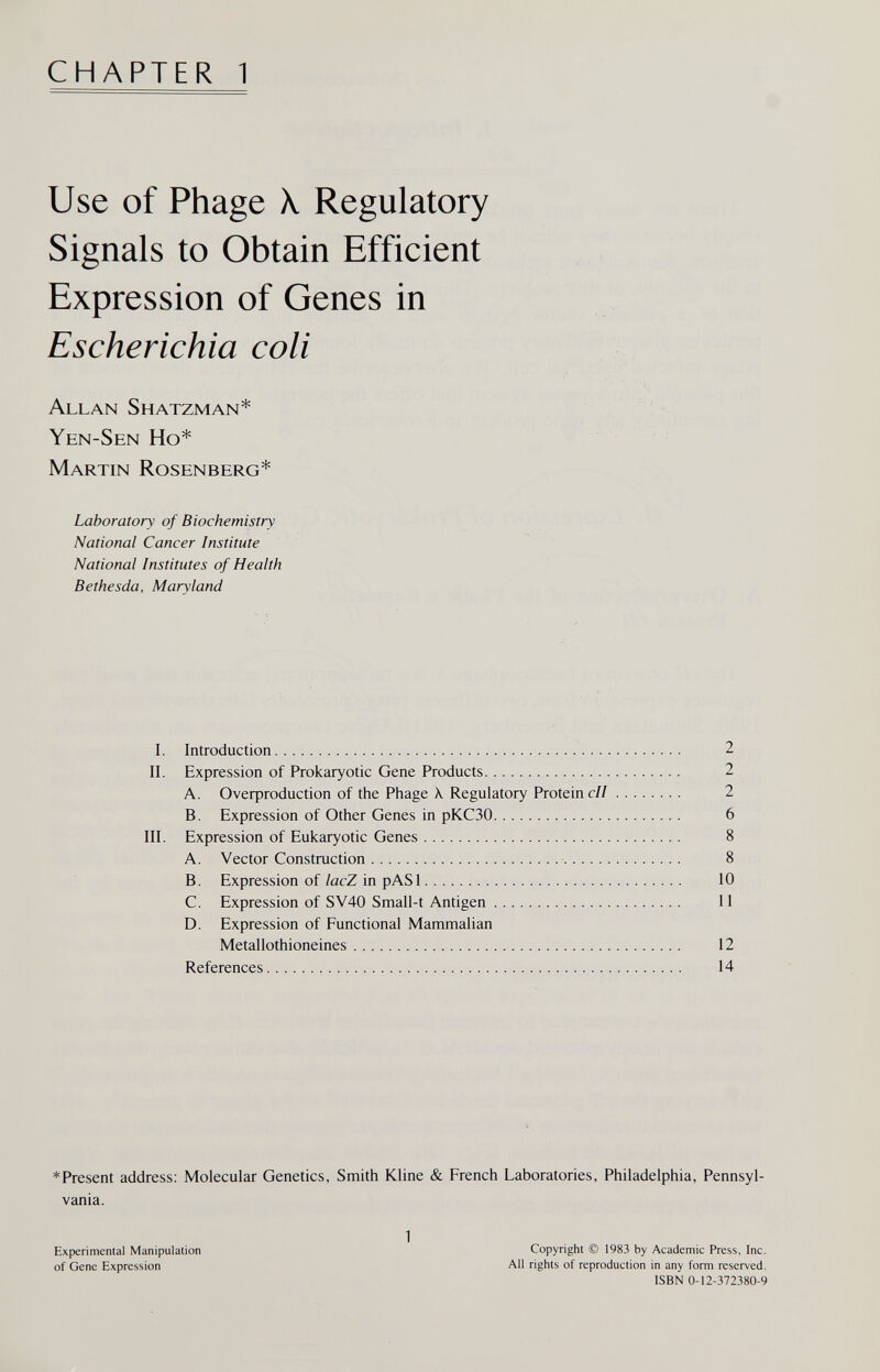 CHAPTER 1 Use of Phage X Regulatory Signals to Obtain Efficient Expression of Genes in Escherichia coli Allan Shatzman* Yen-Sen Ho* Martin Rosenberg* Laboratory of Biochemistry National Cancer Institute National Institutes of Health Bethesda, Maryland I. Introduction  2 II. Expression of Prokaryotic Gene Products  2 A. Oveфroduction of the Phage X. Regulatory Proteine// 2 B. Expression of Other Genes in рКСЗО 6 III. Expression of Eukaryotic Genes 8 A. Vector Construction - 8 B. Expression of/acZ in pASl 10 C. Expression of SV40 Small-t Antigen 11 D. Expression of Functional Mammalian Metallothioneines 12 References 14 *Present address: Molecular Genetics, Smith Kline & French Laboratories, Philadelphia, Pennsyl¬ vania. 1 Copyright © 1983 by Academic Press, Inc. All rights of reproduction in any form reserved. ISBN 0-12-372380-9 Experimental Manipulation of Gene Expression