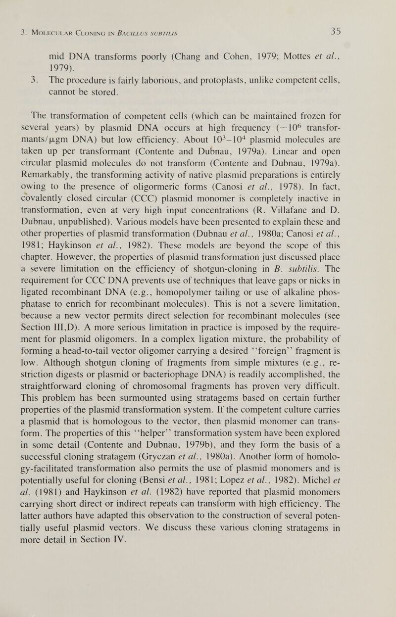 3. Molecular Cloning in Bacillus subt/l/s 35 mid DNA transforms poorly (Chang and Cohen, 1979; Mottes et ai, 1979). 3. The procedure is fairly laborious, and protoplasts, unlike competent cells, cannot be stored. The transformation of competent cells (which can be maintained frozen for several years) by plasmid DNA occurs at high frequency (—10^ transfor¬ mants/|xgm DNA) but low efficiency. About 10^-10^ plasmid molecules are taken up per transformant (Contente and Dubnau, 1979a). Linear and open circular plasmid molecules do not transform (Contente and Dubnau, 1979a). Remarkably, the transforming activity of native plasmid preparations is entirely owing to the presence of oligormeric forms (Canosi et al., 1978). In fact, cbvalently closed circular (CCC) plasmid monomer is completely inactive in transformation, even at very high input concentrations (R. Villafane and D. Dubnau, unpublished). Various models have been presented to explain these and other properties of plasmid transformation (Dubnau et al., 1980a; Canosi et al., 1981; Haykinson et al., 1982). These models are beyond the scope of this chapter. However, the properties of plasmid transformation just discussed place a severe limitation on the efficiency of shotgun-cloning in B. subtilis. The requirement for CCC DNA prevents use of techniques that leave gaps or nicks in ligated recombinant DNA (e.g., homopolymer tailing or use of alkaline phos¬ phatase to enrich for recombinant molecules). This is not a severe limitation, because a new vector permits direct selection for recombinant molecules (see Section III,D). A more serious limitation in practice is imposed by the require¬ ment for plasmid oligomers. In a complex ligation mixture, the probability of forming a head-to-tail vector oligomer carrying a desired foreign fragment is low. Although shotgun cloning of fragments from simple mixtures (e.g., re¬ striction digests or plasmid or bacteriophage DNA) is readily accomplished, the straightforward cloning of chromosomal fragments has proven very difficult. This problem has been surmounted using stratagems based on certain further properties of the plasmid transformation system. If the competent culture carries a plasmid that is homologous to the vector, then plasmid monomer can trans¬ form. The properties of this helper transformation system have been explored in some detail (Contente and Dubnau, 1979b), and they form the basis of a successful cloning stratagem (Gryczan et al., 1980a). Another form of homolo- gy-facilitated transformation also permits the use of plasmid monomers and is potentially useful for cloning (Bensi et al., 1981; Lopez et al., 1982). Michel et al. (1981) and Haykinson et al. (1982) have reported that plasmid monomers carrying short direct or indirect repeats can transform with high efficiency. The latter authors have adapted this observation to the construction of several poten¬ tially useful plasmid vectors. We discuss these various cloning stratagems in more detail in Section IV.