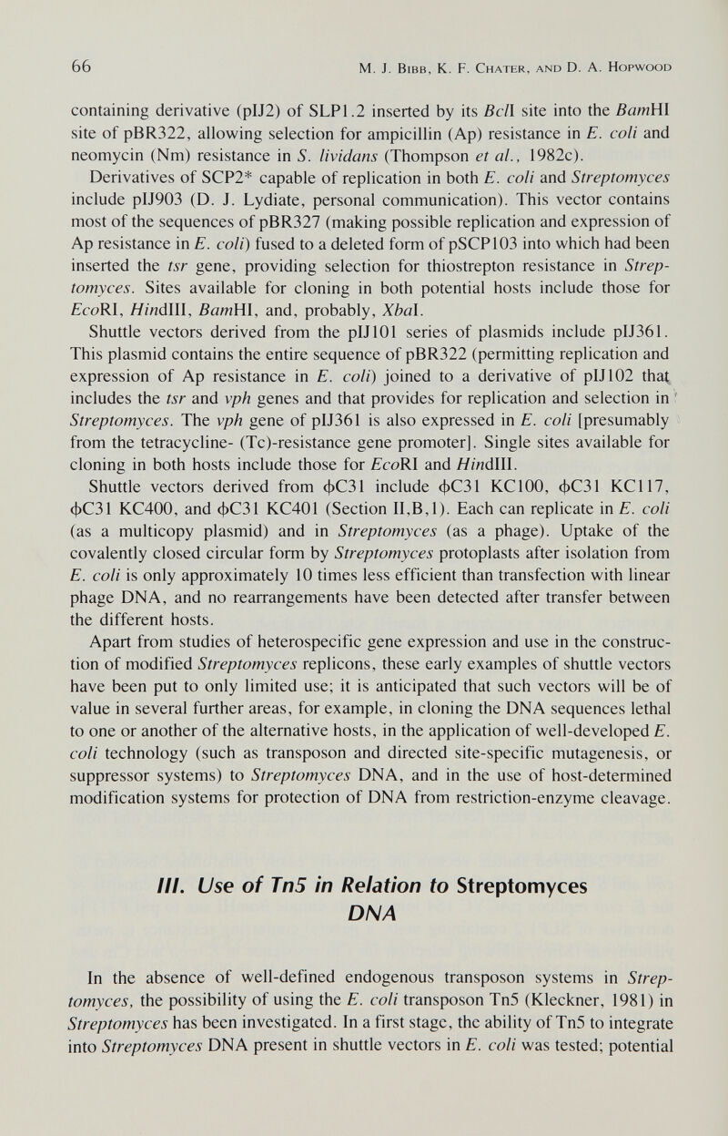 66 M. J. Bibb, К. F. Chater, and D. A. Hopwood containing derivative (pIJ2) of SLP1.2 inserted by its Bell site into the ВатШ site of pBR322, allowing selection for ampicillin (Ap) resistance in E. coli and neomycin (Nm) resistance in S. lividans (Thompson et al., 1982c). Derivatives of SCP2* capable of replication in both E. coli and Streptomyces include pIJ903 (D. J. Lydiate, personal communication). This vector contains most of the sequences of pBR327 (making possible replication and expression of Ap resistance in E. coli) fused to a deleted form of pSCPlOS into which had been inserted the tsr gene, providing selection for thiostrepton resistance in Strep¬ tomyces. Sites available for cloning in both potential hosts include those for fcoRI, H indili, BamHl, and, probably, Xbal. Shuttle vectors derived from the pIJlOl series of plasmids include pIJ361. This plasmid contains the entire sequence of pBR322 (permitting replication and expression of Ap resistance in E. coli) joined to a derivative of pIJ102 that includes the tsr and vph genes and that provides for replication and selection in Streptomyces. The vph gene of pIJ361 is also expressed in E. coli [presumably from the tetracycline- (Tc)-resistance gene promoter]. Single sites available for cloning in both hosts include those for ¿coRI and H indili. Shuttle vectors derived from фС31 include фС31 KClOO, фС31 KCl 17, фС31 KC400, and фС31 KC401 (Section II,B,1). Each can replicate in E. coli (as a multicopy plasmid) and in Streptomyces (as a phage). Uptake of the covalently closed circular form by Streptomyces protoplasts after isolation from E. coli is only approximately 10 times less efficient than transfection with linear phage DNA, and no rearrangements have been detected after transfer between the different hosts. Apart from studies of heterospecific gene expression and use in the construc¬ tion of modified Streptomyces replicons, these early examples of shuttle vectors have been put to only limited use; it is anticipated that such vectors will be of value in several further areas, for example, in cloning the DNA sequences lethal to one or another of the alternative hosts, in the application of well-developed E. coli technology (such as transposon and directed site-specific mutagenesis, or suppressor systems) to Streptomyces DNA, and in the use of host-determined modification systems for protection of DNA from restriction-enzyme cleavage. III. Use of Tn5 in Relation to Streptomyces DNA In the absence of well-defined endogenous transposon systems in Strep¬ tomyces, the possibility of using the E. coli transposon Tn5 (Kleckner, 1981) in Streptomyces has been investigated. In a first stage, the ability of Tn5 to integrate into Streptomyces DNA present in shuttle vectors in E. coli was tested; potential