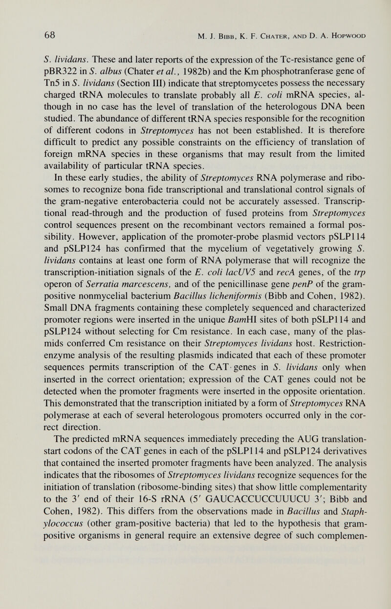 68 M. J. Bibb, К. F. Chater, and D. A. Hopwood S. lividans. These and later reports of the expression of the Tc-resistance gene of pBR322 in S. albus (Chater et al., 1982b) and the Km phosphotranferase gene of Tn5 in S. lividans (Section III) indicate that streptomycetes possess the necessary charged tRNA molecules to translate probably all E. coli mRNA species, al¬ though in no case has the level of translation of the heterologous DNA been studied. The abundance of different tRNA species responsible for the recognition of different codons in Streptomyces has not been established. It is therefore difficult to predict any possible constraints on the efficiency of translation of foreign mRNA species in these organisms that may result from the limited availability of particular tRNA species. In these early studies, the ability of Streptomyces RNA polymerase and ribo- somes to recognize bona fide transcriptional and translational control signals of the gram-negative enterobacteria could not be accurately assessed. Transcrip¬ tional read-through and the production of fused proteins from Streptomyces control sequences present on the recombinant vectors remained a formal pos¬ sibility. However, application of the promoter-probe plasmid vectors pSLP114 and pSLP124 has confirmed that the mycelium of vegetatively growing S. lividans contains at least one form of RNA polymerase that will recognize the transcription-initiation signals of the E. coli lacUVS and recA genes, of the trp Operon of Serratia marcescens, and of the penicillinase gene penP of the gram- positive nonmycelial bacterium Bacillus licheniformis (Bibb and Cohen, 1982). Small DNA fragments containing these completely sequenced and characterized promoter regions were inserted in the unique BamHl sites of both pSLPl 14 and pSLP124 without selecting for Cm resistance. In each case, many of the plas- mids conferred Cm resistance on their Streptomyces lividans host. Restriction- enzyme analysis of the resulting plasmids indicated that each of these promoter sequences permits transcription of the CAT • genes in S. lividans only when inserted in the correct orientation; expression of the CAT genes could not be detected when the promoter fragments were inserted in the opposite orientation. This demonstrated that the transcription initiated by a form of Streptomyces RNA polymerase at each of several heterologous promoters occurred only in the cor¬ rect direction. The predicted mRNA sequences immediately preceding the AUG translation- start codons of the CAT genes in each of the pSLPl 14 and pSLP124 derivatives that contained the inserted promoter fragments have been analyzed. The analysis indicates that the ribosomes of Streptomyces lividans recognize sequences for the initiation of translation (ribosome-binding sites) that show little complementarity to the 3' end of their 16-S rRNA (5' GAUCACCUCCUUUCU 3'; Bibb and Cohen, 1982). This differs from the observations made in Bacillus and Staph¬ ylococcus (other gram-positive bacteria) that led to the hypothesis that gram- positive organisms in general require an extensive degree of such complemen-