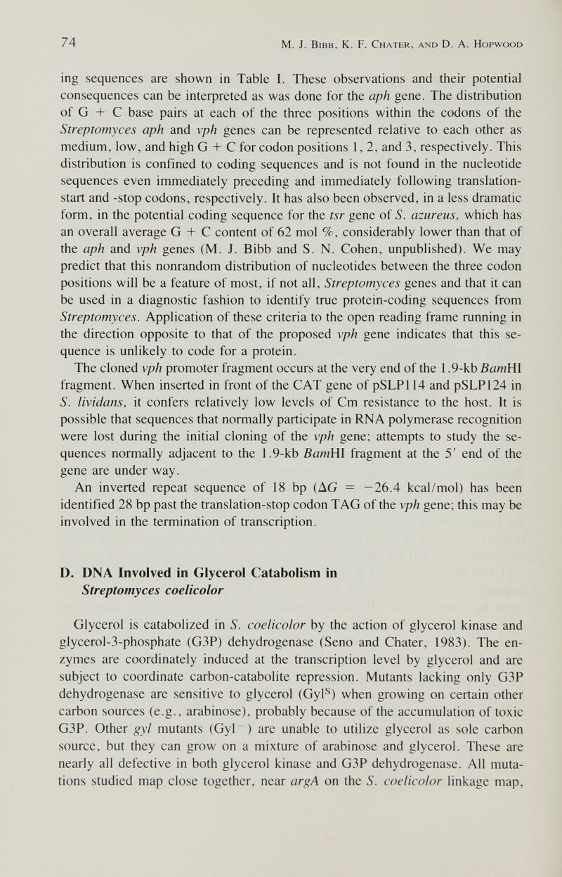 74 M. J. Bibb, К. F. Chater, and D. A. Hopwood ing sequences are shown in Table I. These observations and their potential consequences can be inteфreted as was done for the aph gene. The distribution of G + С base pairs at each of the three positions within the codons of the Streptomyces aph and vph genes can be represented relative to each other as medium, low, and high G + С for codon positions 1,2, and 3, respectively. This distribution is confined to coding sequences and is not found in the nucleotide sequences even immediately preceding and immediately following translation- start and -stop codons, respectively. It has also been observed, in a less dramatic form, in the potential coding sequence for the tsr gene of S. azur eus, which has an overall average G + С content of 62 mol %, considerably lower than that of the aph and vph genes (M. J. Bibb and S. N. Cohen, unpublished). We may predict that this nonrandom distribution of nucleotides between the three codon positions will be a feature of most, if not all, Streptomyces genes and that it can be used in a diagnostic fashion to identify true protein-coding sequences from Streptomyces. Application of these criteria to the open reading frame running in the direction opposite to that of the proposed vph gene indicates that this se¬ quence is unlikely to code for a protein. The cloned vph promoter fragment occurs at the very end of the 1.9-kb ВатШ fragment. When inserted in front of the CAT gene of pSLPl 14 and pSLP124 in S. lividans, it confers relatively low levels of Cm resistance to the host. It is possible that sequences that normally participate in RNA polymerase recognition were lost during the initial cloning of the vph gene; attempts to study the se¬ quences normally adjacent to the 1.9-kb BamWl fragment at the 5' end of the gene are under way. An inverted repeat sequence of 18 bp (AG = —26.4 kcal/mol) has been identified 28 bp past the translation-stop codon TAG of the vph gene; this may be involved in the termination of transcription. D. DNA Involved in Glycerol Catabolism in Streptomyces coelicolor Glycerol is catabolized in S. coelicolor by the action of glycerol kinase and glycerol-3-phosphate (G3P) dehydrogenase (Seno and Chater, 1983). The en¬ zymes are coordinately induced at the transcription level by glycerol and are subject to coordinate carbon-catabolite repression. Mutants lacking only G3P dehydrogenase are sensitive to glycerol (Gyl^) when growing on certain other carbon sources (e.g., arabinose), probably because of the accumulation of toxic G3P. Other gyl mutants (Gyl~) are unable to utilize glycerol as sole carbon source, but they can grow on a mixture of arabinose and glycerol. These are nearly all defective in both glycerol kinase and G3P dehydrogenase. All muta¬ tions studied map close together, near argA on the S. coelicolor linkage map.