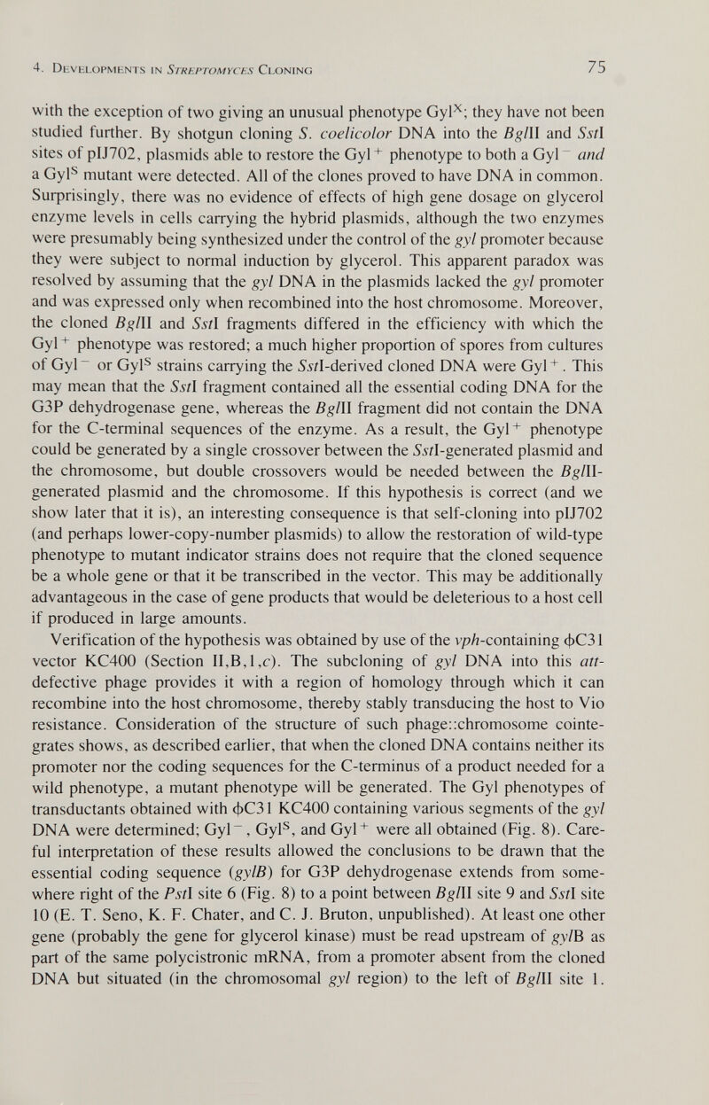 4. Devhlopmhnts in Streptomyces Cloning 75 with the exception of two giving an unusual phenotype Gyl^; they have not been studied further. By shotgun cloning S. coelicolor DNA into the Bglll and 55/1 sites of pIJ702, Plasmids able to restore the Gyl+ phenotype to both a Gyl~ and a Gyl^ mutant were detected. All of the clones proved to have DNA in common. Suфrisingly, there was no evidence of effects of high gene dosage on glycerol enzyme levels in cells carrying the hybrid plasmids, although the two enzymes were presumably being synthesized under the control of the gyl promoter because they were subject to normal induction by glycerol. This apparent paradox was resolved by assuming that the gyl DNA in the plasmids lacked the gyl promoter and was expressed only when recombined into the host chromosome. Moreover, the cloned Bglll and Sstl fragments differed in the efficiency with which the Gyl phenotype was restored; a much higher proportion of spores from cultures of Gyl or Gyl^ strains carrying the ¿'^^-derived cloned DNA were Gyl^. This may mean that the 55?! fragment contained all the essential coding DNA for the G3P dehydrogenase gene, whereas the Bglll fragment did not contain the DNA for the C-terminal sequences of the enzyme. As a result, the Gyl+ phenotype could be generated by a single crossover between the ^^rl-generated plasmid and the chromosome, but double crossovers would be needed between the В g Ill- generated plasmid and the chromosome. If this hypothesis is correct (and we show later that it is), an interesting consequence is that self-cloning into pIJ702 (and perhaps lower-copy-number plasmids) to allow the restoration of wild-type phenotype to mutant indicator strains does not require that the cloned sequence be a whole gene or that it be transcribed in the vector. This may be additionally advantageous in the case of gene products that would be deleterious to a host cell if produced in large amounts. Verification of the hypothesis was obtained by use of the vp/z-containing фС31 vector KC400 (Section II,B,l,c). The subcloning of gyl DNA into this att- defective phage provides it with a region of homology through which it can recombine into the host chromosome, thereby stably transducing the host to Vio resistance. Consideration of the structure of such phage:xhromosome cointe- grates shows, as described earlier, that when the cloned DNA contains neither its promoter nor the coding sequences for the C-terminus of a product needed for a wild phenotype, a mutant phenotype will be generated. The Gyl phenotypes of transductants obtained with фСЗ 1 KC400 containing various segments of the gyl DNA were determined; Gyl, Gyl^, and Gyl+ were all obtained (Fig. 8). Care¬ ful inteфretation of these results allowed the conclusions to be drawn that the essential coding sequence (gylB) for G3P dehydrogenase extends from some¬ where right of the Pstl site 6 (Fig. 8) to a point between Bglll site 9 and 55/1 site 10 (E. T. Seno, К. F. Chater, and С. J. Bruton, unpublished). At least one other gene (probably the gene for glycerol kinase) must be read upstream of gylB as part of the same polycistronic mRNA, from a promoter absent from the cloned DNA but situated (in the chromosomal gyl region) to the left of Bglll site 1.