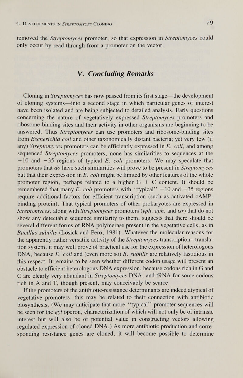 4. Developments in Streptomyces Cloning 79 removed the Streptomyces promoter, so that expression in Streptomyces could only occur by read-through from a promoter on the vector. V. Concluding Remarks Cloning in Streptomyces has now passed from its first stage—the development of cloning systems—into a second stage in which particular genes of interest have been isolated and are being subjected to detailed analysis. Early questions concerning the nature of vegetatively expressed Streptomyces promoters and ribosome-binding sites and their activity in other organisms are beginning to be answered. Thus Streptomyces can use promoters and ribosome-binding sites from Escherichia coli and other taxonomically distant bacteria; yet very few (if any) Streptomyces promoters can be efficiently expressed in E. coli, and among sequenced Streptomyces promoters, none has similarities to sequences at the — 10 and —35 regions of typical E. coli promoters. We may speculate that promoters that do have such similarities will prove to be present in Streptomyces but that their expression in E. coli might be limited by other features of the whole promoter region, perhaps related to a higher G + С content. It should be remembered that many E. coli promoters with typical —10 and —35 regions require additional factors for efficient transcription (such as activated cAMP- binding protein). That typical promoters of other prokaryotes are expressed in Streptomyces, along with Streptomyces promoters {vph, aph, and tsr) that do not show any detectable sequence similarity to them, suggests that there should be several different forms of RNA polymerase present in the vegetative cells, as in Bacillus subtilis (Losick and Pero, 1981). Whatever the molecular reasons for the apparently rather versatile activity of the Streptomyces transcription- transla¬ tion system, it may well prove of practical use for the expression of heterologous DNA, because E. coli and (even more so) B. subtilis are relatively fastidious in this respect. It remains to be seen whether different codon usage will present an obstacle to efficient heterologous DNA expression, because codons rich in G and С are clearly very abundant in Streptomyces DNA, and tRNA for some codons rich in A and T, though present, may conceivably be scarce. If the promoters of the antibiotic-resistance determinants are indeed atypical of vegetative promoters, this may be related to their connection with antibiotic biosynthesis. (We may anticipate that more typical promoter sequences will be seen for the gyl operon, characterization of which will not only be of intrinsic interest but will also be of potential value in constructing vectors allowing regulated expression of cloned DNA.) As more antibiotic production and corre¬ sponding resistance genes are cloned, it will become possible to determine