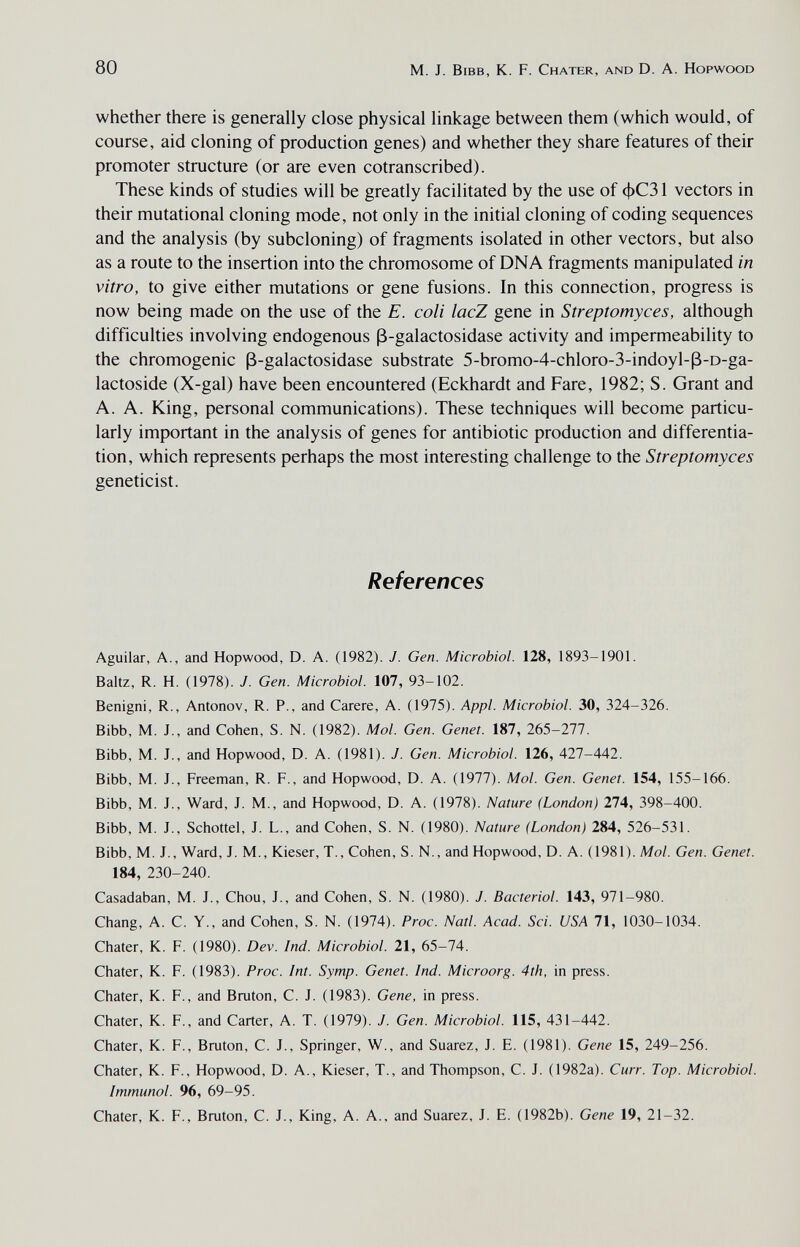 80 M. J. Bibb, К. F. Chater, and D. A. Hopwood whether there is generally close physical linkage between them (which would, of course, aid cloning of production genes) and whether they share features of their promoter structure (or are even cotranscribed). These kinds of studies will be greatly facilitated by the use of фСЗ 1 vectors in their mutational cloning mode, not only in the initial cloning of coding sequences and the analysis (by subcloning) of fragments isolated in other vectors, but also as a route to the insertion into the chromosome of DNA fragments manipulated in vitro, to give either mutations or gene fusions. In this connection, progress is now being made on the use of the E. coli lacZ gene in Streptomyces, although difficulties involving endogenous ß-galactosidase activity and impermeability to the chromogenic ß-galactosidase substrate 5-bromo-4-chloro-3-indoyl-ß-D-ga- lactoside (X-gal) have been encountered (Eckhardt and Fare, 1982; S. Grant and A. A. King, personal communications). These techniques will become particu¬ larly important in the analysis of genes for antibiotic production and differentia¬ tion, which represents perhaps the most interesting challenge to the Streptomyces geneticist. References Aguilar, A., and Hopwood, D. A. (1982). J. Gen. Microbiol. 128, 1893-1901. Baltz, R. H. (1978). J. Gen. Microbiol. 107, 93-102. Benigni, R., Antonov, R. P., and Carere, A. (1975). Appi. Microbiol. 30, 324-326. Bibb, M. J., and Cohen, S. N. (1982). Mol. Gen. Genet. 187, 265-277. Bibb, M. J., and Hopwood, D. A. (1981). J. Gen. Microbiol. 126, 427-442. Bibb, M. J., Freeman, R. F., and Hopwood, D. A. (1977). Mol. Gen. Genet. 154, 155-166. Bibb, M. J., Ward, J. M., and Hopwood, D. A. (1978). Nature (London) 274, 398-400. Bibb, M. J., Schottel, J. L., and Cohen, S. N. (1980). Nature (London) 284, 526-531. Bibb, M. J., Ward, J. M., Kieser, T., Cohen, S. N., and Hopwood, D. A. (1981). Mol. Gen. Genet. 184, 230-240. Casadaban, M. J., Chou, J., and Cohen, S. N. (1980). J. Bacteriol. 143, 971-980. Chang, A. C. Y., and Cohen, S. N. (1974). Proc. Natl. Acad. Sci. USA 71, 1030-1034. Chater, К. F. (1980). Dev. Ind. Microbiol. 21, 65-74. Chater, К. F. (1983). Proc. Int. Symp. Genet. Ind. Microorg. 4th, in press. Chater, K. F., and Bruton, C. J. (1983). Gene, in press. Chater, K. F., and Carter, A. T. (1979). J. Gen. Microbiol. 115, 431-442. Chater, K. F., Bruton, C. J., Springer, W., and Suarez, J. E. (1981). Gene 15, 249-256. Chater, K. F., Hopwood, D. A., Kieser, T., and Thompson, C. J. (1982a). Curr. Top. Microbiol. Immunol. 96, 69-95. Chater, К. F., Bruton, C. J., King, A. A., and Suarez, J. E. (1982b). Gene 19, 21-32.