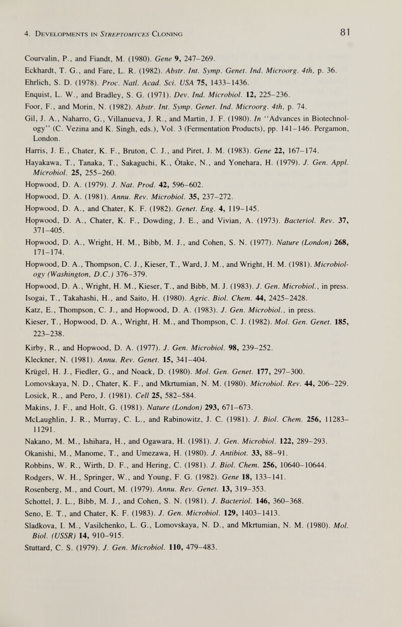 4. Developments in Streptomyces Cloning 81 Courvalin, P., and Fiandt, M. (1980). Gene 9, 247-269. Eckhardt, T. G., and Fare, L. R. (1982). Abstr. Int. Symp. Genet. Ind. Microorg. 4th, p. 36. Ehrlich, S. D. (1978). Proc. Natl. Acad. Sd. USA 75, 1433-1436. Enquist, L. W., and Bradley, S. G. (1971). Dev. Ind. Microbiol. 12, 225-236. Foor, F., and Morin, N. (1982). Abstr. Int. Symp. Genet. Ind. Microorg. 4th, p. 74. Gil, J. A., Naharro, G., Villanueva, J. R., and Martin, J. F. (1980). In Advances in Biotechnol¬ ogy (C. Vezina and K. Singh, eds.). Vol. 3 (Fermentation Products), pp. 141-146. Pergamon, London. Harris, J. E., Chater, К. F., Bruton, С. J., and Piret, J. M. (1983). Gene 22, 167-174. Hayakawa, T., Tanaka, T., Sakaguchi, K., Òtake, N., and Yonehara, H. (1979). J. Gen. Appi. Microbiol. 25, 255-260. Hopwood, D. A. (1979). J. Nat. Prod. 42, 596-602. Hopwood, D. A. (1981). Annu. Rev. Microbiol. 35, 237-272. Hopwood, D. A., and Chater, К. F. (1982). Genet. Eng. 4, 119-145. Hopwood, D. A., Chater, К. F., Dowding, J. E., and Vivian, A. (1973). Bacteriol. Rev. 37, 371-405. Hopwood, D. A., Wright, H. M., Bibb, M. J., and Cohen, S. N. (1977). Nature (London) 268, 171-174. Hopwood, D. A., Thompson, C. J., Kieser, T., Ward, J. M., and Wright, H. M. (1981). Microbiol¬ ogy (Washington, D.C.) 376-379. Hopwood, D. A., Wright, H. M., Kieser, T., and Bibb, M. J. (1983). J. Gen. Microbiol., in press. Isogai, T., Takahashi, H., and Saito, H. (1980). Agrie. Biol. Chem. 44, 2425-2428. Katz, E., Thompson, C. J., and Hopwood, D. A. (1983). J. Gen. Microbiol., in press. Kieser, T., Hopwood, D. A., Wright, H. M., and Thompson, C. J. (1982). Mol. Gen. Genet. 185, 223-238. Kirby, R., and Hopwood, D. A. (1977). J. Gen. Microbiol. 98, 239-252. Kleckner, N. (1981). Annu. Rev. Genet. 15, 341-404. Krügel, H. J., Fiedler, G., and Noack, D. (1980). Mol. Gen. Genet. 177, 297-300. Lomovskaya, N. D., Chater, К. F., and Mkrtumian, N. M. (1980). Microbiol. Rev. 44, 206-229. Losick, R., and Pero, J. (1981). Cell 25, 582-584. Makins, J. F., and Holt, G. (1981). Nature (London) 293, 671-673. McLaughlin, J. R., Murray, C. L., and Rabinowitz, J. C. (1981). J. Biol. Chem. 256, 11283- 11291. Nakano, M. M., Ishihara, H., and Ogawara, H. (1981). J. Gen. Microbiol. 122, 289-293. Okanishi, M., Manóme, T., and Umezawa, H. (1980). J. Antibiot. 33, 88-91. Robbins, W. R., Wirth, D. F., and Hering, С. (1981). J. Biol. Chem. 256, 10640-10644. Rodgers, W. H., Springer, W., and Young, F. G. (1982). Gene 18, 133-141. Rosenberg, M., and Court, M. (1979). Annu. Rev. Genet. 13, 319-353. Schottel, J. L., Bibb, M. J., and Cohen, S. N. (1981). J. Bacteriol. 146, 360-368. Seno, E. T., and Chater, К. F. (1983). J. Gen. Microbiol. 129, 1403-1413. Sladkova, I. M., Vasilchenko, L. G., Lomovskaya, N. D., and Mkrtumian, N. M. (1980). Mol. Biol. (USSR) 14, 910-915. Stuttard, C. S. (1979). J. Gen. Microbiol. 110, 479-483.