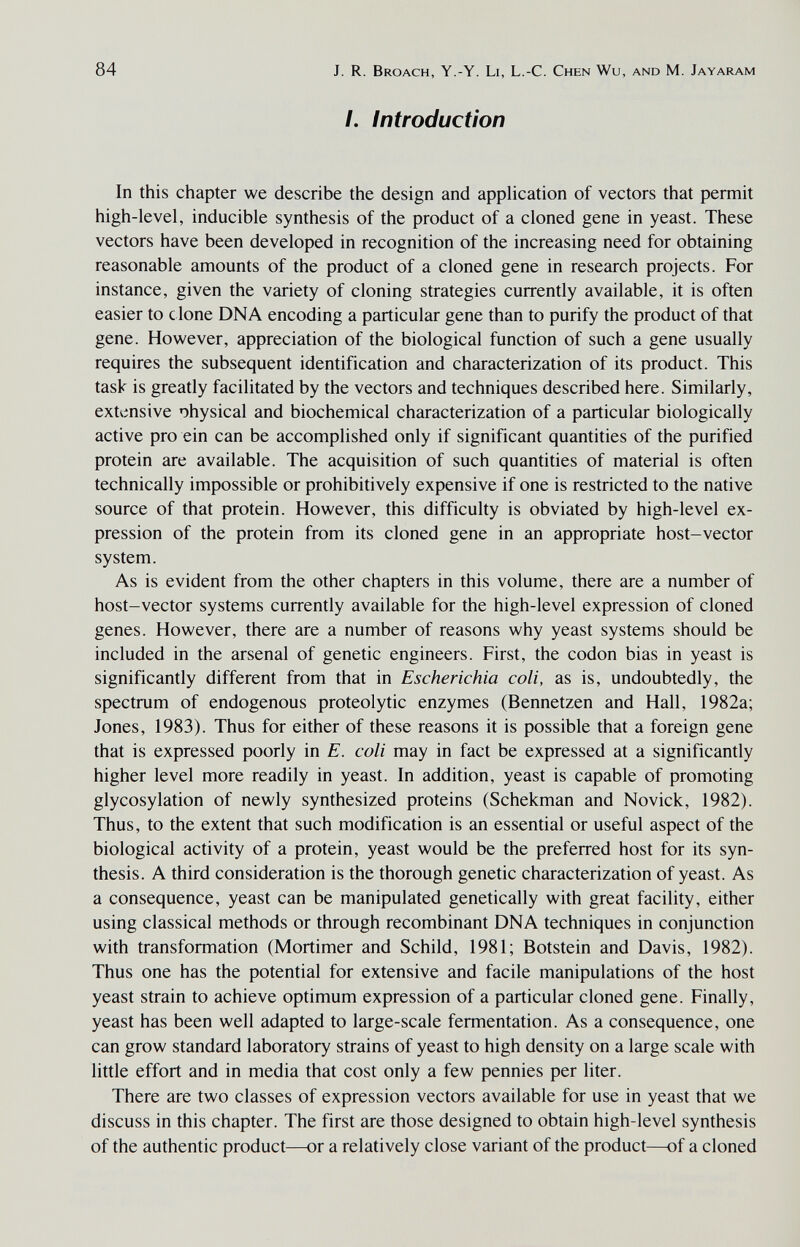 84 J. R. Broach, Y.-Y. Li, L.-C. Chen Wu, and M. Jayaram /. Introduction In this chapter we describe the design and application of vectors that permit high-level, inducible synthesis of the product of a cloned gene in yeast. These vectors have been developed in recognition of the increasing need for obtaining reasonable amounts of the product of a cloned gene in research projects. For instance, given the variety of cloning strategies currently available, it is often easier to c lone DNA encoding a particular gene than to purify the product of that gene. However, appreciation of the biological function of such a gene usually requires the subsequent identification and characterization of its product. This task is greatly facilitated by the vectors and techniques described here. Similarly, extensive physical and biochemical characterization of a particular biologically active pro ein can be accomplished only if significant quantities of the purified protein are available. The acquisition of such quantities of material is often technically impossible or prohibitively expensive if one is restricted to the native source of that protein. However, this difficulty is obviated by high-level ex¬ pression of the protein from its cloned gene in an appropriate host-vector system. As is evident from the other chapters in this volume, there are a number of host-vector systems currently available for the high-level expression of cloned genes. However, there are a number of reasons why yeast systems should be included in the arsenal of genetic engineers. First, the codon bias in yeast is significantly different from that in Escherichia coli, as is, undoubtedly, the spectrum of endogenous proteolytic enzymes (Bennetzen and Hall, 1982a; Jones, 1983). Thus for either of these reasons it is possible that a foreign gene that is expressed poorly in E. coli may in fact be expressed at a significantly higher level more readily in yeast. In addition, yeast is capable of promoting glycosylation of newly synthesized proteins (Schekman and Novick, 1982). Thus, to the extent that such modification is an essential or useful aspect of the biological activity of a protein, yeast would be the preferred host for its syn¬ thesis. A third consideration is the thorough genetic characterization of yeast. As a consequence, yeast can be manipulated genetically with great facility, either using classical methods or through recombinant DNA techniques in conjunction with transformation (Mortimer and Schild, 1981; Botstein and Davis, 1982). Thus one has the potential for extensive and facile manipulations of the host yeast strain to achieve optimum expression of a particular cloned gene. Finally, yeast has been well adapted to large-scale fermentation. As a consequence, one can grow standard laboratory strains of yeast to high density on a large scale with little effort and in media that cost only a few pennies per liter. There are two classes of expression vectors available for use in yeast that we discuss in this chapter. The first are those designed to obtain high-level synthesis of the authentic product—or a relatively close variant of the product—of a cloned