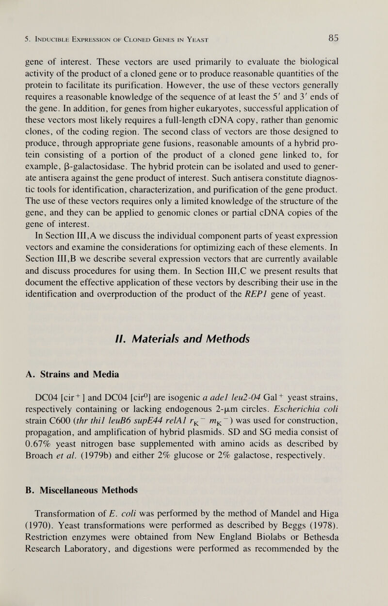 5. Inducible Expression of Cloned Genes in Yeast 85 gene of interest. These vectors are used primarily to evaluate the biological activity of the product of a cloned gene or to produce reasonable quantities of the protein to facilitate its purification. However, the use of these vectors generally requires a reasonable knowledge of the sequence of at least the 5' and 3' ends of the gene. In addition, for genes from higher eukaryotes, successful application of these vectors most likely requires a full-length cDNA copy, rather than genomic clones, of the coding region. The second class of vectors are those designed to produce, through appropriate gene fusions, reasonable amounts of a hybrid pro¬ tein consisting of a portion of the product of a cloned gene linked to, for example, ß-galactosidase. The hybrid protein can be isolated and used to gener¬ ate antisera against the gene product of interest. Such antisera constitute diagnos¬ tic tools for identification, characterization, and purification of the gene product. The use of these vectors requires only a limited knowledge of the structure of the gene, and they can be applied to genomic clones or partial cDNA copies of the gene of interest. In Section III, A we discuss the individual component parts of yeast expression vectors and examine the considerations for optimizing each of these elements. In Section III,В we describe several expression vectors that are currently available and discuss procedures for using them. In Section III,С we present results that document the effective application of these vectors by describing their use in the identification and oveфroduction of the product of the REPl gene of yeast. //. Materials and Methods A. Strains and Media DC04 [cir*] and DC04 [cir®] are isogenic a ade J leu2-04 Gal* yeast strains, respectively containing or lacking endogenous 2-|xm circles. Escherichia coli strain C600 {thr thil leuB6 supE44 relAl m^~) was used for construction, propagation, and amplification of hybrid plasmids. SD and SG media consist of 0.67% yeast nitrogen base supplemented with amino acids as described by Broach et al. (1979b) and either 2% glucose or 2% galactose, respectively. B. Miscellaneous Methods Transformation of E. coli was performed by the method of Mandel and Higa (1970). Yeast transformations were performed as described by Beggs (1978). Restriction enzymes were obtained from New England Biolabs or Bethesda Research Laboratory, and digestions were performed as recommended by the