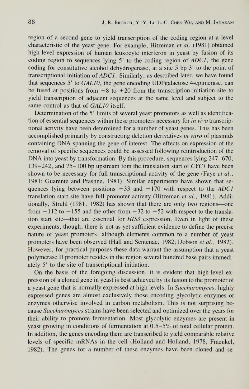 88 J. R. Broach, Y.-Y. Li, L.-C. Chen Wu, and M. Jayaram region of a second gene to yield transcription of the coding region at a level characteristic of the yeast gene. For example, Hitzeman et al. (1981) obtained high-level expression of human leukocyte interferon in yeast by fusion of its coding region to sequences lying 5' to the coding region of ADCl, the gene coding for constitutive alcohol dehydrogenase, at a site 5 bp 3' to the point of transcriptional initiation oí ADCl. Similarly, as described later, we have found that sequences 5' to GALIO, the gene encoding UDPgalactose 4-epimerase, can be fused at positions from +8 to +20 from the transcription-initiation site to yield transcription of adjacent sequences at the same level and subject to the same control as that of GALIO itself. Determination of the 5' limits of several yeast promotors as well as identifica¬ tion of essential sequences within these promoters necessary for in vivo transcrip¬ tional activity have been determined for a number of yeast genes. This has been accomplished primarily by constructing deletion derivatives in vitro of plasmids containing DNA spanning the gene of interest. The effects on expression of the removal of specific sequences could be assessed following reintroduction of the DNA into yeast by transformation. By this procedure, sequences lying 247-670, 139-242, and 75-100 bp upstream fom the translation start of CYCl have been shown to be necessary for full transcriptional activity of the gene (Faye et al., 1981; Guarente and Ptashne, 1981). Similar experiments have shown that se¬ quences lying between positions —33 and —170 with respect to the ADCl translation start site have full promoter activity (Hitzeman et ai, 1981). Addi¬ tionally, Struhl (1981, 1982) has shown that there are only two regions—one from —112 to —155 and the other from —32 to —52 with respect to the transla¬ tion start site—that are essential for HI S3 expression. Even in light of these experiments, though, there is not as yet sufficient evidence to define the precise nature of yeast promoters, although elements common to a number of yeast promoters have been observed (Hall and Sentenac, 1982; Dobson et ai, 1982). However, for practical purposes these data warrant the assumption that a yeast polymerase II promoter resides in the region several hundred base pairs immedi¬ ately 5' to the site of transcriptional initiation. On the basis of the foregoing discussion, it is evident that high-level ex¬ pression of a cloned gene in yeast is best achieved by its fusion to the promoter of a yeast gene that is normally expressed at high levels. In Saccharomyces, highly expressed genes are almost exclusively those encoding glycolytic enzymes or enzymes otherwise involved in carbon metabolism. This is not surprising be¬ cause Saccharomyces strains have been selected and optimized over the years for their ability to promote fermentation. Most glycolytic enzymes are present in yeast growing in conditions of fermentation at 0.5-5% of total cellular protein. In addition, the genes encoding them are transcribed to yield comparable relative levels of specific mRNAs in the cell (Holland and Holland, 1978; Fraenkel, 1982). The genes for a number of these enzymes have been cloned and se-