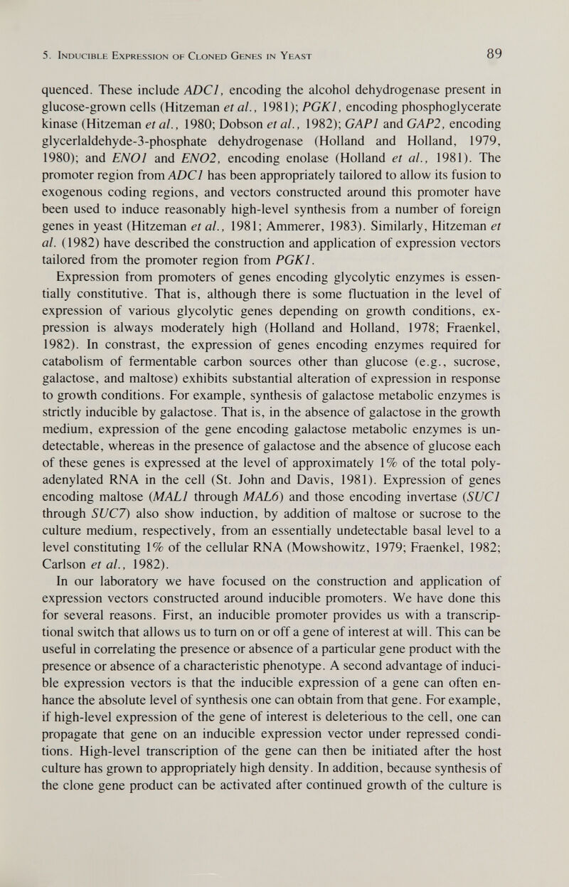 5. Inducible Expression of Cloned Genes in Yeast 89 quenced. These include ADCl, encoding the alcohol dehydrogenase present in glucose-grown cells (Hitzeman et al., 1981); PGKl, encoding phosphoglycerate kinase (Hitzeman et ai, 1980; Dobson et ai, 1982); GAPl and GAP2, encoding glycerlaldehyde-3-phosphate dehydrogenase (Holland and Holland, 1979, 1980); and EN01 and EN02, encoding enolase (Holland et al., 1981). The promoter region from ADCl has been appropriately tailored to allow its fusion to exogenous coding regions, and vectors constructed around this promoter have been used to induce reasonably high-level synthesis from a number of foreign genes in yeast (Hitzeman et al., 1981; Ammerer, 1983). Similarly, Hitzeman et al. (1982) have described the construction and application of expression vectors tailored from the promoter region from PGKl. Expression from promoters of genes encoding glycolytic enzymes is essen¬ tially constitutive. That is, although there is some fluctuation in the level of expression of various glycolytic genes depending on growth conditions, ex¬ pression is always moderately high (Holland and Holland, 1978; Fraenkel, 1982). In constrast, the expression of genes encoding enzymes required for catabolism of fermentable carbon sources other than glucose (e.g., sucrose, galactose, and maltose) exhibits substantial alteration of expression in response to growth conditions. For example, synthesis of galactose metabolic enzymes is strictly inducible by galactose. That is, in the absence of galactose in the growth medium, expression of the gene encoding galactose metabolic enzymes is un¬ detectable, whereas in the presence of galactose and the absence of glucose each of these genes is expressed at the level of approximately 1% of the total poly- adenylated RNA in the cell (St. John and Davis, 1981). Expression of genes encoding maltose {MALI through MAL6) and those encoding invertase {SUCl through SUC7) also show induction, by addition of maltose or sucrose to the culture medium, respectively, from an essentially undetectable basal level to a level constituting 1% of the cellular RNA (Mowshowitz, 1979; Fraenkel, 1982; Carlson et al., 1982). In our laboratory we have focused on the construction and application of expression vectors constructed around inducible promoters. We have done this for several reasons. First, an inducible promoter provides us with a transcrip¬ tional switch that allows us to tum on or off a gene of interest at will. This can be useful in correlating the presence or absence of a particular gene product with the presence or absence of a characteristic phenotype. A second advantage of induci¬ ble expression vectors is that the inducible expression of a gene can often en¬ hance the absolute level of synthesis one can obtain from that gene. For example, if high-level expression of the gene of interest is deleterious to the cell, one can propagate that gene on an inducible expression vector under repressed condi¬ tions. High-level transcription of the gene can then be initiated after the host culture has grown to appropriately high density. In addition, because synthesis of the clone gene product can be activated after continued growth of the culture is