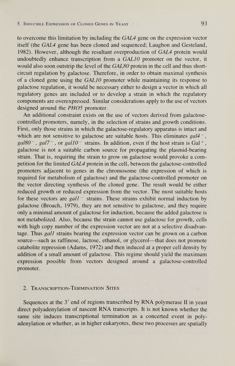 5. Inducible Expression of Cloned Genes in Yeast 93 to overcome this limitation by including the GAL4 gene on the expression vector itself (the GAL4 gene has been cloned and sequenced; Laughon and Gesteland, 1982). However, although the resultant overproduction of GALA protein would undoubtedly enhance transcription from a GALIO promoter on the vector, it would also soon outstrip the level of the GAL80 protein in the cell and thus short- circuit regulation by galactose. Therefore, in order to obtain maximal synthesis of a cloned gene using the GALIO promoter while maintaining its response to galactose regulation, it would be necessary either to design a vector in which all regulatory genes are included or to develop a strain in which the regulatory components are overexpressed. Similar considerations apply to the use of vectors designed around the PH05 promoter. An additional constraint exists on the use of vectors derived from galactose- controlled promoters, namely, in the selection of strains and growth conditions. First, only those strains in which the galactose-regulatory apparatus is intact and which are not sensitive to galactose are suitable hosts. This eliminates gal4~, gal80~, gal7~, or gallO~ strains. In addition, even if the host strain is Gal*, galactose is not a suitable carbon source for propagating the plasmid-bearing strain. That is, requiring the strain to grow on galactose would provoke a com¬ petition for the limited GAL4 protein in the cell, between the galactose-controlled promoters adjacent to genes in the chromosome (the expression of which is required for metabolism of galactose) and the galactose-controlled promoter on the vector directing synthesis of the cloned gene. The result would be either reduced growth or reduced expression from the vector. The most suitable hosts for these vectors are gall~ strains. These strains exhibit normal induction by galactose (Broach, 1979), they are not sensitive to galactose, and they require only a minimal amount of galactose for induction, because the added galactose is not metabolized. Also, because the strain cannot use galactose for growth, cells with high copy number of the expression vector are not at a selective disadvan¬ tage. Thus gall strains bearing the expression vector can be grown on a carbon source—such as raffinose, lactose, ethanol, or glycerol—that does not promote catabolite repression (Adams, 1972) and then induced at a proper cell density by addition of a small amount of galactose. This regime should yield the maximum expression possible from vectors designed around a galactose-controlled promoter. 2. Transcription-Termination Sites Sequences at the 3' end of regions transcribed by RNA polymerase II in yeast direct polyadenylation of nascent RNA transcripts. It is not known whether the same site induces transcriptional termination as a concerted event in poly¬ adenylation or whether, as in higher eukaryotes, these two processes are spatially