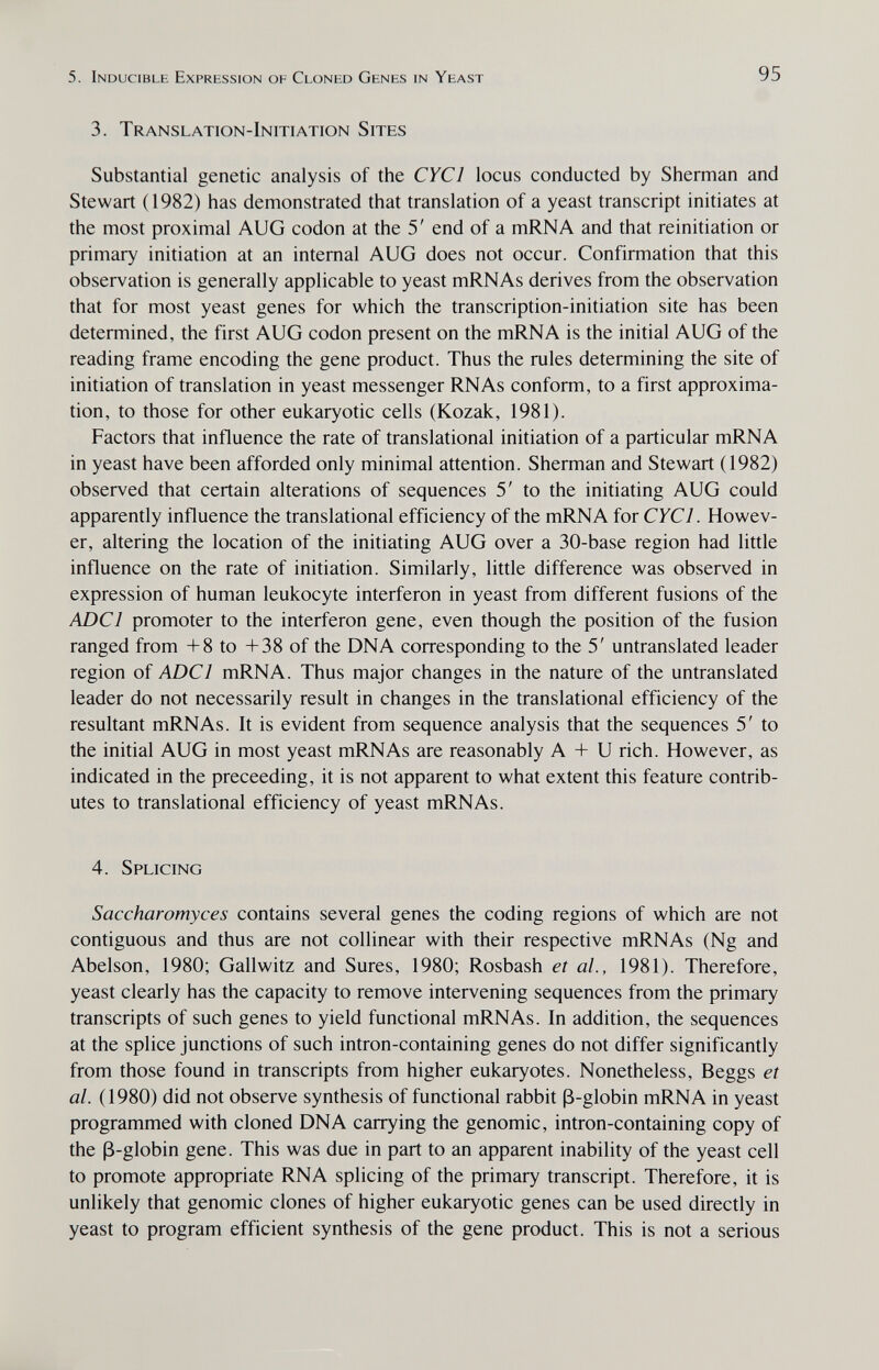 5. Inducible Expression of Cloned Genes in Yeast 95 3. Translation-Initiation Sites Substantial genetic analysis of the CYCl locus conducted by Sherman and Stewart (1982) has demonstrated that translation of a yeast transcript initiates at the most proximal AUG codon at the 5' end of a mRNA and that reinitiation or primary initiation at an internal AUG does not occur. Confirmation that this observation is generally applicable to yeast mRNAs derives from the observation that for most yeast genes for which the transcription-initiation site has been determined, the first AUG codon present on the mRNA is the initial AUG of the reading frame encoding the gene product. Thus the rules determining the site of initiation of translation in yeast messenger RNAs conform, to a first approxima¬ tion, to those for other eukaryotic cells (Kozak, 1981). Factors that influence the rate of translational initiation of a particular mRNA in yeast have been afforded only minimal attention. Sherman and Stewart (1982) observed that certain alterations of sequences 5' to the initiating AUG could apparently influence the translational efficiency of the mRNA for CYCl. Howev¬ er, altering the location of the initiating AUG over a 30-base region had little influence on the rate of initiation. Similarly, little difference was observed in expression of human leukocyte interferon in yeast from different fusions of the ADC] promoter to the interferon gene, even though the position of the fusion ranged from -1-8 to +38 of the DNA corresponding to the 5' untranslated leader region of ADCl mRNA. Thus major changes in the nature of the untranslated leader do not necessarily result in changes in the translational efficiency of the resultant mRNAs. It is evident from sequence analysis that the sequences 5' to the initial AUG in most yeast mRNAs are reasonably A -I- U rich. However, as indicated in the preceeding, it is not apparent to what extent this feature contrib¬ utes to translational efficiency of yeast mRNAs. 4. Splicing Saccharomyces contains several genes the coding regions of which are not contiguous and thus are not collinear with their respective mRNAs (Ng and Abelson, 1980; Gallwitz and Sures, 1980; Rosbash et al., 1981). Therefore, yeast clearly has the capacity to remove intervening sequences from the primary transcripts of such genes to yield functional mRNAs. In addition, the sequences at the splice junctions of such intron-containing genes do not differ significantly from those found in transcripts from higher eukaryotes. Nonetheless, Beggs et al. (1980) did not observe synthesis of functional rabbit ß-globin mRNA in yeast programmed with cloned DNA carrying the genomic, intron-containing copy of the ß-globin gene. This was due in part to an apparent inability of the yeast cell to promote appropriate RNA splicing of the primary transcript. Therefore, it is unlikely that genomic clones of higher eukaryotic genes can be used directly in yeast to program efficient synthesis of the gene product. This is not a serious