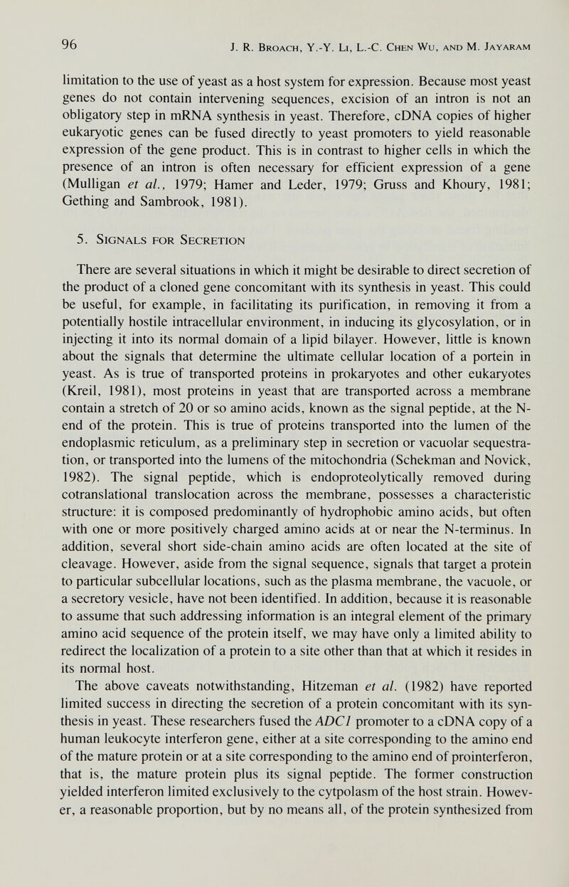 96 J. R. Broach, Y.-Y. Li, L.-C. Chen Wu, and M. Jayaram limitation to the use of yeast as a host system for expression. Because most yeast genes do not contain intervening sequences, excision of an intron is not an obhgatory step in mRNA synthesis in yeast. Therefore, cDNA copies of higher eukaryotic genes can be fused directly to yeast promoters to yield reasonable expression of the gene product. This is in contrast to higher cells in which the presence of an intron is often necessary for efficient expression of a gene (Mulligan et al., 1979; Hamer and Leder, 1979; Gruss and Khoury, 1981; Gething and Sambrook, 1981). 5. Signals for Secretion There are several situations in which it might be desirable to direct secretion of the product of a cloned gene concomitant with its synthesis in yeast. This could be useful, for example, in facilitating its purification, in removing it from a potentially hostile intracellular environment, in inducing its glycosylation, or in injecting it into its normal domain of a lipid bilayer. However, little is known about the signals that determine the ultimate cellular location of a portein in yeast. As is true of transported proteins in prokaryotes and other eukaryotes (Kreil, 1981), most proteins in yeast that are transported across a membrane contain a stretch of 20 or so amino acids, known as the signal peptide, at the N- end of the protein. This is true of proteins transported into the lumen of the endoplasmic reticulum, as a preliminary step in secretion or vacuolar sequestra¬ tion, or transported into the lumens of the mitochondria (Schekman and Novick, 1982). The signal peptide, which is endoproteolytically removed during cotranslational translocation across the membrane, possesses a characteristic structure; it is composed predominantly of hydrophobic amino acids, but often with one or more positively charged amino acids at or near the N-terminus. In addition, several short side-chain amino acids are often located at the site of cleavage. However, aside from the signal sequence, signals that target a protein to particular subcellular locations, such as the plasma membrane, the vacuole, or a secretory vesicle, have not been identified. In addition, because it is reasonable to assume that such addressing information is an integral element of the primary amino acid sequence of the protein itself, we may have only a limited ability to redirect the localization of a protein to a site other than that at which it resides in its normal host. The above caveats notwithstanding, Hitzeman et al. (1982) have reported limited success in directing the secretion of a protein concomitant with its syn¬ thesis in yeast. These researchers fused the ADCl promoter to a cDNA copy of a human leukocyte interferon gene, either at a site corresponding to the amino end of the mature protein or at a site corresponding to the amino end of prointerferon, that is, the mature protein plus its signal peptide. The former construction yielded interferon limited exclusively to the cytpolasm of the host strain. Howev¬ er, a reasonable proportion, but by no means all, of the protein synthesized from