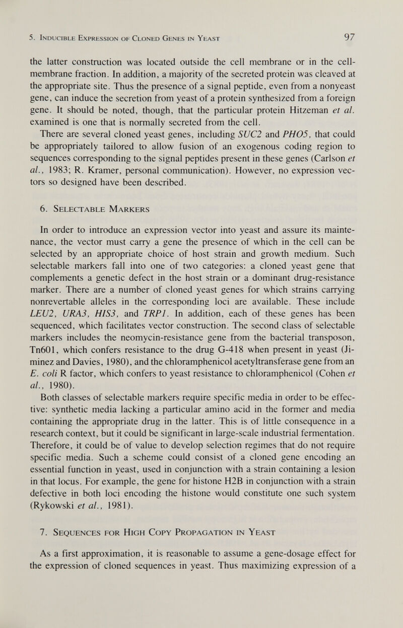 5. Inducible Expression of Cloned Genes in Yeast 97 the latter construction was located outside the cell membrane or in the cell- membrane fraction. In addition, a majority of the secreted protein was cleaved at the appropriate site. Thus the presence of a signal peptide, even from a nonyeast gene, can induce the secretion from yeast of a protein synthesized from a foreign gene. It should be noted, though, that the particular protein Hitze man et al. examined is one that is normally secreted from the cell. There are several cloned yeast genes, including SUC2 and PH05, that could be appropriately tailored to allow fusion of an exogenous coding region to sequences corresponding to the signal peptides present in these genes (Carlson et al., 1983; R. Kramer, personal communication). However, no expression vec¬ tors so designed have been described. 6. Selectable Markers In order to introduce an expression vector into yeast and assure its mainte¬ nance, the vector must carry a gene the presence of which in the cell can be selected by an appropriate choice of host strain and growth medium. Such selectable markers fall into one of two categories: a cloned yeast gene that complements a genetic defect in the host strain or a dominant drug-resistance marker. There are a number of cloned yeast genes for which strains carrying nonrevertable alleles in the corresponding loci are available. These include LEU2, URA3, HIS3, and TRPl. In addition, each of these genes has been sequenced, which facilitates vector construction. The second class of selectable markers includes the neomycin-resistance gene from the bacterial transposon, Tn601, which confers resistance to the drug G-418 when present in yeast (Ji- minez and Davies, 1980), and the chloramphenicol acetyltransferase gene from an E. coli R factor, which confers to yeast resistance to chloramphenicol (Cohen et al., 1980). Both classes of selectable markers require specific media in order to be effec¬ tive: synthetic media lacking a particular amino acid in the former and media containing the appropriate drug in the latter. This is of little consequence in a research context, but it could be significant in large-scale industrial fermentation. Therefore, it could be of value to develop selection regimes that do not require specific media. Such a scheme could consist of a cloned gene encoding an essential function in yeast, used in conjunction with a strain containing a lesion in that locus. For example, the gene for histone H2B in conjunction with a strain defective in both loci encoding the histone would constitute one such system (Rykowski et al., 1981). 7. Sequences for High Copy Propagation in Yeast As a first approximation, it is reasonable to assume a gene-dosage effect for the expression of cloned sequences in yeast. Thus maximizing expression of a