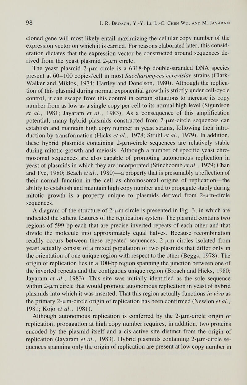 98 J. R. Broach, Y.-Y. Li, L.-C. Chen Wu, and M. Jayaram cloned gene will most likely entail maximizing the cellular copy number of the expression vector on which it is carried. For reasons elaborated later, this consid¬ eration dictates that the expression vector be constructed around sequences de¬ rived from the yeast plasmid 2-|xm circle. The yeast plasmid 2-|л,т circle is a 6318-bp double-stranded DNA species present at 60—100 copies/cell in most Saccharomyces cerevisiae strains (Clark- Walker and Miklos, 1974; Hartley and Donelson, 1980). Although the replica¬ tion of this plasmid during normal exponential growth is strictly under cell-cycle control, it can escape from this control in certain situations to increase its copy number from as low as a single copy per cell to its normal high level (Sigurdson et al., 1981; Jayaram et al., 1983). As a consequence of this amplification potential, many hybrid plasmids constructed from 2-|JLm-circle sequences can establish and maintain high copy number in yeast strains, following their intro¬ duction by transformation (Hicks et al., 1978; Struhl et al., 1979). In addition, these hybrid plasmids containing 2-|xm-circle sequences are relatively stable during mitotic growth and meiosis. Although a number of specific yeast chro¬ mosomal sequences are also capable of promoting autonomous replication in yeast of plasmids in which they are incoфorated (Stinchcomb et al., 1979; Chan and Туе, 1980; Beach et al., 1980)—a property that is presumably a reflection of their normal function in the cell as chromosomal origins of replication—the ability to establish and maintain high copy number and to propagate stably during mitotic growth is a property unique to plasmids derived from 2-|jLm-circle sequences. A diagram of the structure of 2-|хт circle is presented in Fig. 3, in which are indicated the salient features of the replication system. The plasmid contains two regions of 599 bp each that are precise inverted repeats of each other and that divide the molecule into approximately equal halves. Because recombination readily occurs between these repeated sequences, 2-|хт circles isolated from yeast actually consist of a mixed population of two plasmids that differ only in the orientation of one unique region with respect to the other (Beggs, 1978). The origin of replication lies in a 100-bp region spanning the junction between one of the inverted repeats and the contiguous unique region (Broach and Hicks, 1980; Jayaram et al., 1983). This site was initially identified as the sole sequence within 2-|xm circle that would promote autonomous replication in yeast of hybrid plasmids into which it was inserted. That this region actually functions in vivo as the primary 2-|jLm-circle origin of replication has been confirmed (Newlon et al., 1981; Kojo eí a/., 1981). Although autonomous replication is conferred by the 2-|jLm-circle origin of replication, propagation at high copy number requires, in addition, two proteins encoded by the plasmid itself and a cis-active site distinct from the origin of replication (Jayaram et al., 1983). Hybrid plasmids containing 2-|jLm-circle se¬ quences spanning only the origin of replication are present at low copy number in