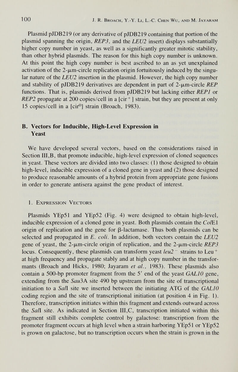 100 J. R. Broach, Y.-Y. Li, L.-C. Chen Wu, and M. Jayaram Plasmid pJDB219 (or any derivative of pJDB219 containing that portion of the plasmid spanning the origin, REP3, and the LEU2 insert) displays substantially higher copy number in yeast, as well as a significantly greater mitotic stability, than other hybrid plasmids. The reason for this high copy number is unknown. At this point the high copy number is best ascribed to an as yet unexplained activation of the 2-|хт-с1гс1е replication origin fortuitously induced by the singu¬ lar nature of the LEU2 insertion in the plasmid. However, the high copy number and stability of pJDB219 derivatives are dependent in part of 2-(xm-circle REP functions. That is, plasmids derived from pJDB219 but lacking either REPl or REP2 propagate at 200 copies/cell in a [cir+J strain, but they are present at only 15 copies/cell in a [cir®] strain (Broach, 1983). B. Vectors for Inducible, High-Level Expression in Yeast We have developed several vectors, based on the considerations raised in Section III,B, that promote inducible, high-level expression of cloned sequences in yeast. These vectors are divided into two classes; (1) those designed to obtain high-level, inducible expression of a cloned gene in yeast and (2) those designed to produce reasonable amounts of a hybrid protein from appropriate gene fusions in order to generate antisera against the gene product of interest. 1. Expression Vectors Plasmids YEp51 and YEp52 (Fig. 4) were designed to obtain high-level, inducible expression of a cloned gene in yeast. Both plasmids contain the Co/El origin of replication and the gene for ß-lactamase. Thus both plasmids can be selected and propagated in E. coli. In addition, both vectors contain the LEU2 gene of yeast, the 2-|хт-с1гс1е origin of replication, and the 2-|jLm-circle REP3 locus. Consequently, these plasmids can transform yeast leu2~ strains to Leu + at high frequency and propagate stably and at high copy number in the transfor¬ mants (Broach and Hicks, 1980; Jayaram et al., 1983). These plasmids also contain a 500-bp promoter fragment from the 5' end of the yeast GALIO gene, extending from the Sau3A site 490 bp upstream from the site of transcriptional initiation to a Sail site we inserted between the initiating ATG of the GALIO coding region and the site of transcriptional initiation (at position 4 in Fig. 1). Therefore, transcription initiates within this fragment and extends outward across the Sail site. As indicated in Section III,C, transcription initiated within this fragment still exhibits complete control by galactose: transcription from the promoter fragment occurs at high level when a strain harboring YEp51 or YEp52 is grown on galactose, but no transcription occurs when the strain is grown in the