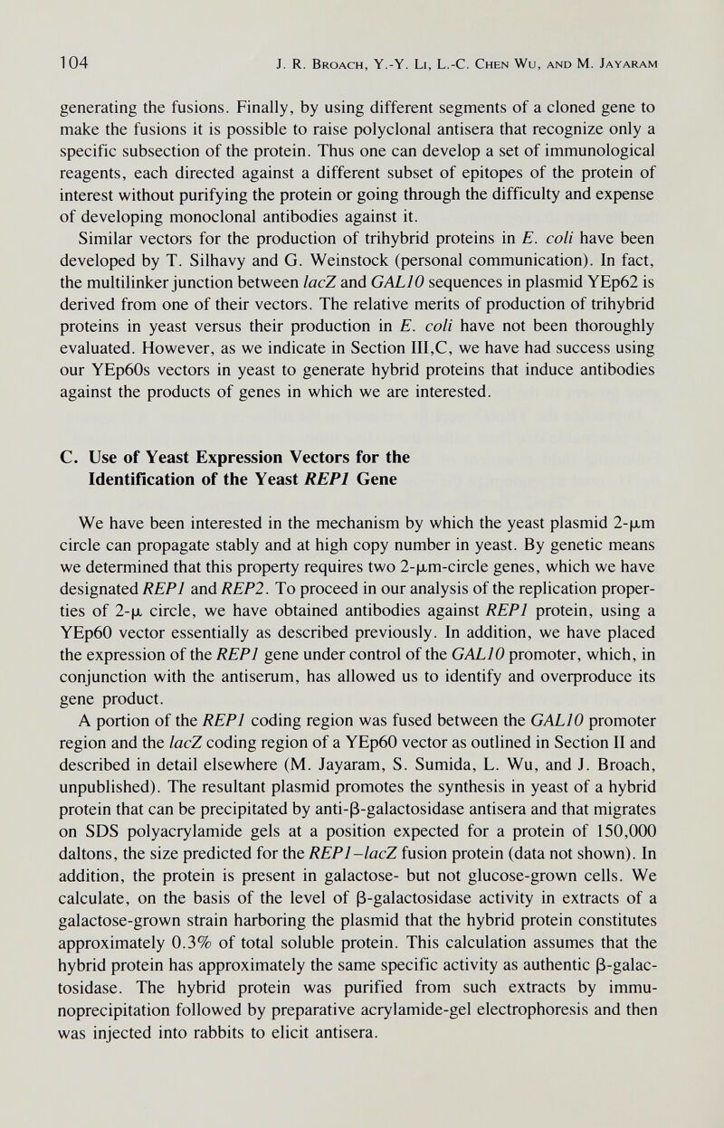 104 J. R. Broach, Y.-Y. Li, L.-C. Chen Wu, and M. Jayaram generating the fusions. Finally, by using different segments of a cloned gene to make the fusions it is possible to raise polyclonal antisera that recognize only a specific subsection of the protein. Thus one can develop a set of immunological reagents, each directed against a different subset of epitopes of the protein of interest without purifying the protein or going through the difficulty and expense of developing monoclonal antibodies against it. Similar vectors for the production of trihybrid proteins in E. coli have been developed by T. Silhavy and G. Weinstock (personal communication). In fact, the multilinker junction between lacZ and GALIO sequences in plasmid YEp62 is derived from one of their vectors. The relative merits of production of trihybrid proteins in yeast versus their production in E. coli have not been thoroughly evaluated. However, as we indicate in Section III,C, we have had success using our YEp60s vectors in yeast to generate hybrid proteins that induce antibodies against the products of genes in which we are interested. C. Use of Yeast Expression Vectors for the Identification of the Yeast REPl Gene We have been interested in the mechanism by which the yeast plasmid 2-\xm circle can propagate stably and at high copy number in yeast. By genetic means we determined that this property requires two 2-jJLm-circle genes, which we have designated REPl and REP2. To proceed in our analysis of the replication proper¬ ties of 2-|jl circle, we have obtained antibodies against REPl protein, using a YEp60 vector essentially as described previously. In addition, we have placed the expression of the REPl gene under control of the GALIO promoter, which, in conjunction with the antiserum, has allowed us to identify and overproduce its gene product. A portion of the REPl coding region was fused between the GALIO promoter region and the lacZ coding region of a YEp60 vector as outlined in Section II and described in detail elsewhere (M. Jayaram, S. Sumida, L. Wu, and J. Broach, unpublished). The resultant plasmid promotes the synthesis in yeast of a hybrid protein that can be precipitated by anti-ß-galactosidase antisera and that migrates on SDS Polyacrylamide gels at a position expected for a protein of 150,000 daltons, the size predicted for the REPl-lacZ fusion protein (data not shown). In addition, the protein is present in galactose- but not glucose-grown cells. We calculate, on the basis of the level of ß-galactosidase activity in extracts of a galactose-grown strain harboring the plasmid that the hybrid protein constitutes approximately 0.3% of total soluble protein. This calculation assumes that the hybrid protein has approximately the same specific activity as authentic ß-galac¬ tosidase. The hybrid protein was purified from such extracts by immu- noprecipitation followed by preparative acrylamide-gel electrophoresis and then was injected into rabbits to elicit antisera.