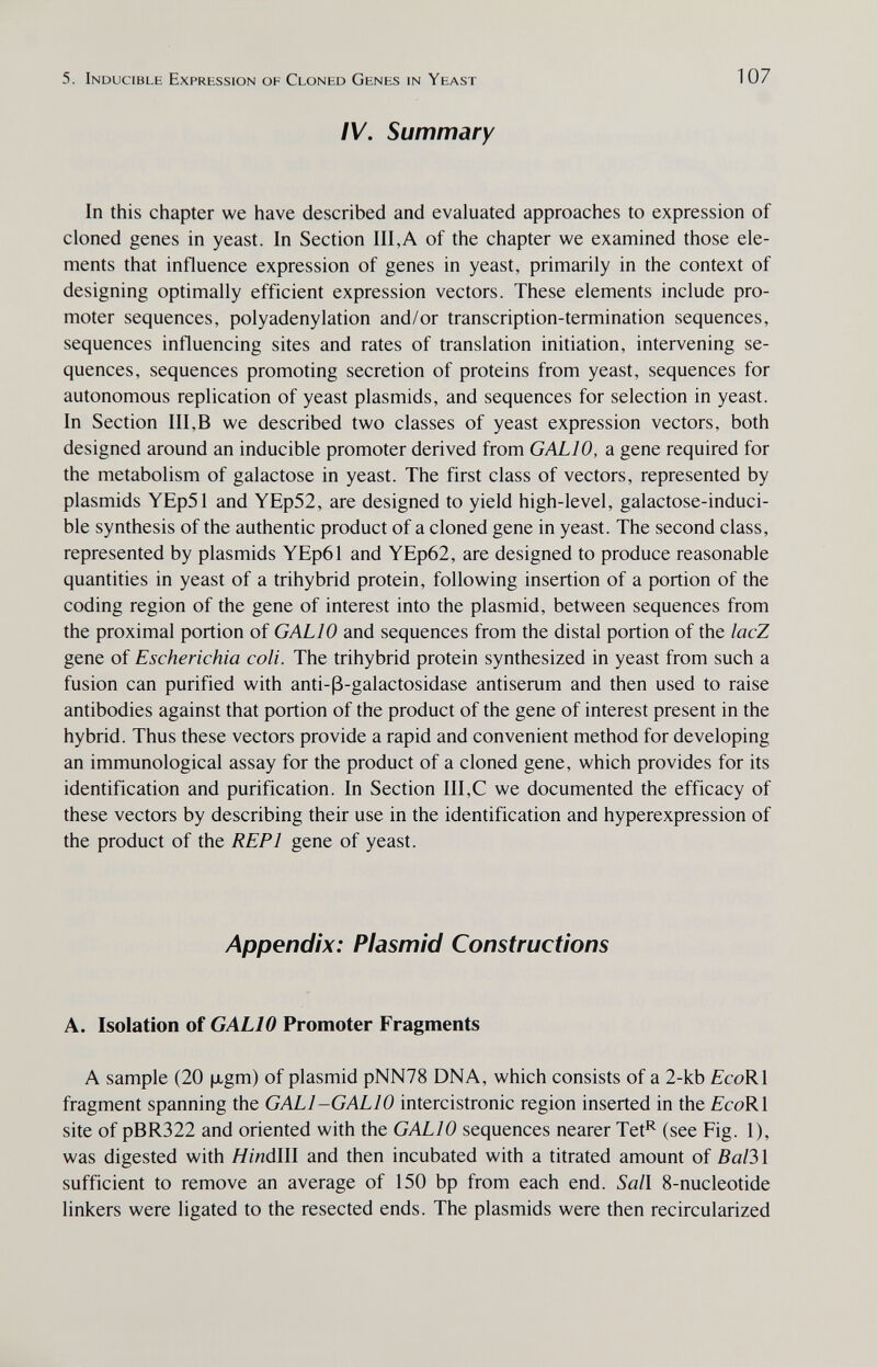 5. Inducible Expression of Cloned Genes in Yeast IV. Summary 107 In this chapter we have described and evaluated approaches to expression of cloned genes in yeast. In Section III,A of the chapter we examined those ele¬ ments that influence expression of genes in yeast, primarily in the context of designing optimally efficient expression vectors. These elements include pro¬ moter sequences, polyadenylation and/or transcription-termination sequences, sequences influencing sites and rates of translation initiation, intervening se¬ quences, sequences promoting secretion of proteins from yeast, sequences for autonomous replication of yeast plasmids, and sequences for selection in yeast. In Section III,В we described two classes of yeast expression vectors, both designed around an inducible promoter derived from GALIO, a gene required for the metabolism of galactose in yeast. The first class of vectors, represented by plasmids YEp51 and YEp52, are designed to yield high-level, galactose-induci¬ ble synthesis of the authentic product of a cloned gene in yeast. The second class, represented by plasmids YEp61 and YEp62, are designed to produce reasonable quantities in yeast of a trihybrid protein, following insertion of a portion of the coding region of the gene of interest into the plasmid, between sequences from the proximal portion of GALIO and sequences from the distal portion of the lacZ gene of Escherichia coli. The trihybrid protein synthesized in yeast from such a fusion can purified with anti-ß-galactosidase antiserum and then used to raise antibodies against that portion of the product of the gene of interest present in the hybrid. Thus these vectors provide a rapid and convenient method for developing an immunological assay for the product of a cloned gene, which provides for its identification and purification. In Section III,С we documented the efficacy of these vectors by describing their use in the identification and hyperexpression of the product of the REPl gene of yeast. Appendix: Plasmid Constructions A. Isolation of GALIO Promoter Fragments A sample (20 |xgm) of plasmid pNN78 DNA, which consists of a 2-kb fcoRl fragment spanning the GALI-GALIO intercistronic region inserted in the fcoRl site of pBR322 and oriented with the GALIO sequences nearer Tet*^ (see Fig. 1), was digested with HináWl and then incubated with a titrated amount of Ва1Ъ\ sufficient to remove an average of 150 bp from each end. Sail 8-nucleotide linkers were ligated to the resected ends. The plasmids were then recircularized