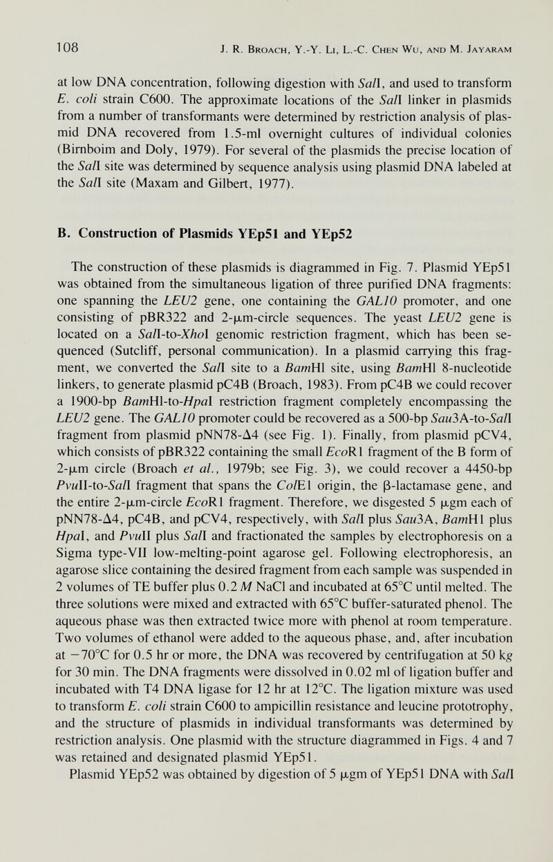 108 J. R. Broach, Y.-Y. Li, L.-C. Chen Wu, and M. Jayaram at low DNA concentration, following digestion with Sail, and used to transform E. coli strain C600. The approximate locations of the Sal\ linker in plasmids from a number of transformants were determined by restriction analysis of plas- mid DNA recovered from 1.5-ml overnight cultures of individual colonies (Bimboim and Doly, 1979). For several of the plasmids the precise location of the Sail site was determined by sequence analysis using plasmid DNA labeled at the Sail site (Maxam and Gilbert, 1977). B. Construction of Plasmids YEp51 and YEp52 The construction of these plasmids is diagrammed in Fig. 7. Plasmid YEp51 was obtained from the simultaneous ligation of three purified DNA fragments; one spanning the LEU2 gene, one containing the GALIO promoter, and one consisting of pBR322 and 2-|xm-circle sequences. The yeast LEU2 gene is located on a Sall-to-Xhol genomic restriction fragment, which has been se¬ quenced (Sutcliff, personal communication). In a plasmid carrying this frag¬ ment, we converted the Sail site to a BamHi site, using BamHl 8-nucleotide linkers, to generate plasmid pC4B (Broach, 1983). From pC4B we could recover a 1900-bp BamH\-to-Hpal restriction fragment completely encompassing the LEU2 gene. The GALIO promoter could be recovered as a 500-bp SauЪK-io-Saïl fragment from plasmid pNN78-A4 (see Fig. 1). Finally, from plasmid pCV4, which consists of pBR322 containing the small EcoRl fragment of the В form of 2-|xm circle (Broach et al., 1979b; see Fig. 3), we could recover a 4450-bp Pvull-io-Sall fragment that spans the Co/El origin, the ß-lactamase gene, and the entire 2-|xm-circle EcoRl fragment. Therefore, we disgested 5 |xgm each of pNN78-A4, pC4B, and pCV4, respectively, with Sail plus Sau3A, BamHl plus H pal, and Pvull plus Sail and fractionated the samples by electrophoresis on a Sigma type-VII low-melting-point agarose gel. Following electrophoresis, an agarose slice containing the desired fragment from each sample was suspended in 2 volumes of TE buffer plus 0.2 M NaCl and incubated at 65°C until melted. The three solutions were mixed and extracted with 65°C buffer-saturated phenol. The aqueous phase was then extracted twice more with phenol at room temperature. Two volumes of ethanol were added to the aqueous phase, and, after incubation at — 70°C for 0.5 hr or more, the DNA was recovered by centrifugation at 50 kg for 30 min. The DNA fragments were dissolved in 0.02 ml of ligation buffer and incubated with T4 DNA ligase for 12 hr at 12°C. The ligation mixture was used to transform E. coli strain C600 to ampicillin resistance and leucine prototrophy, and the structure of plasmids in individual transformants was determined by restriction analysis. One plasmid with the structure diagrammed in Figs. 4 and 7 was retained and designated plasmid YEp51. Plasmid YEp52 was obtained by digestion of 5 ixgm of YEp51 DNA with Sail