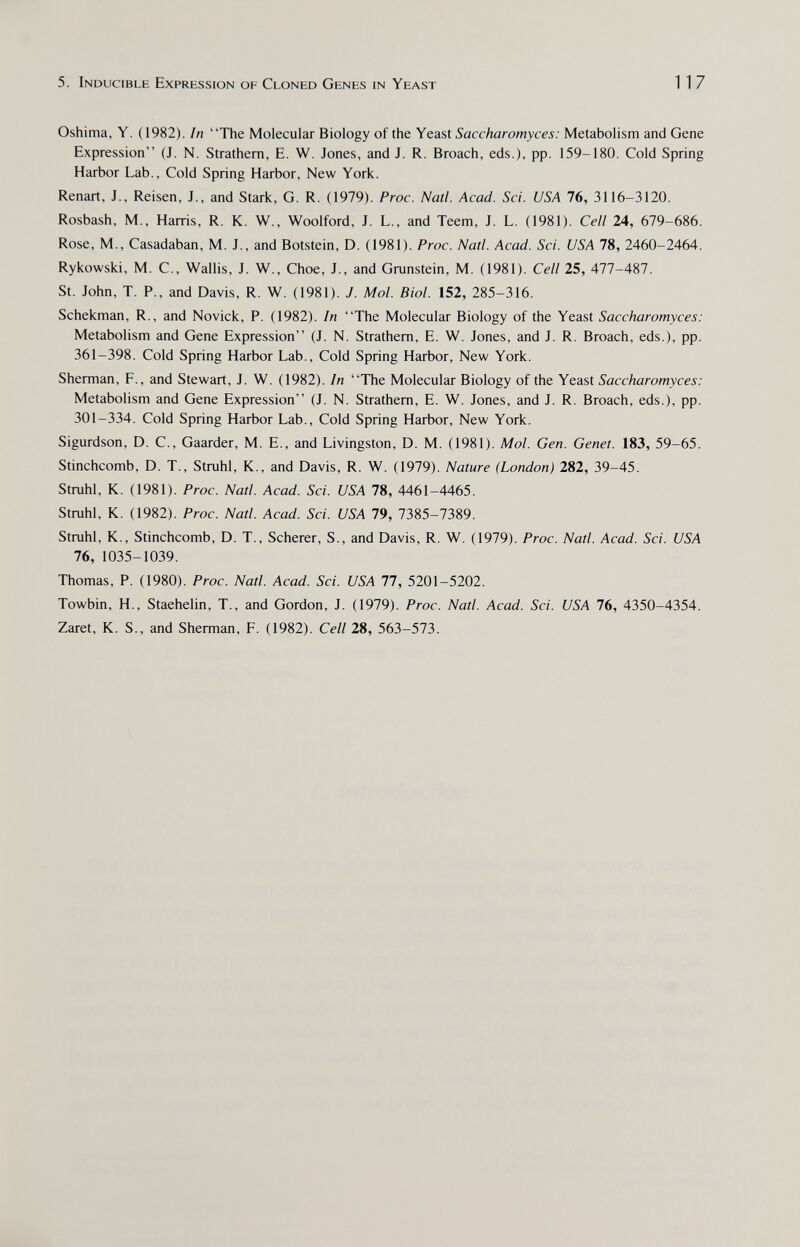 5. Inducible Expression of Cloned Genes in Yeast 117 Oshima, Y. (1982). In The Molecular Biology of the Yeast Saccharomyces: Metabolism and Gene Expression (J. N. Strathem, E. W. Jones, and J. R. Broach, eds.), pp. 159-180. Cold Spring Harbor Lab., Cold Spring Harbor, New York. Renart, J., Reisen, J., and Stark, G. R. (1979). Proc. Natl. Acad. Sci. USA 76, 3116-3120. Rosbash, M., Harris, R. K. W., Woolford, J. L., and Teem, J. L. (1981). Cell 24, 679-686. Rose, M., Casadaban, M. J., and Botstein, D. (1981). Proc. Natl. Acad. Sci. USA 78, 2460-2464. Rykowski, M. C., Wallis, J. W., Choe, J., and Grunstein, M. (1981). Cell 25, 477-487. St. John, T. P., and Davis, R. W. (1981). J. Mol. Biol. 152, 285-316. Schekman, R., and Novick, P. (1982). In The Molecular Biology of the Yeast Saccharomyces: Metabolism and Gene Expression (J. N. Strathem, E. W. Jones, and J. R. Broach, eds.), pp. 361-398. Cold Spring Harbor Lab., Cold Spring Harbor, New York. Sherman, P., and Stewart, J. W. (1982). In The Molecular Biology of the Yeast Saccharomyces: Metabolism and Gene Expression (J. N. Strathem, E. W. Jones, and J. R. Broach, eds.), pp. 301-334. Cold Spring Harbor Lab., Cold Spring Harbor, New York. Sigurdson, D. C., Gaarder, M. E., and Livingston, D. M. (1981). Mol. Gen. Genet. 183, 59-65. Stinchcomb, D. T., Struhl, K., and Davis, R. W. (1979). Nature (London) 282, 39-45. Strahl, К. (1981). Proc. Natl. Acad. Sci. USA 78, 4461-4465. Strahl, К. (1982). Proc. Natl. Acad. Sci. USA 79, 7385-7389. Strahl, К., Stinchcomb, D. T., Scherer, S., and Davis, R. W. (1979). Proc. Natl. Acad. Sci. USA 76, 1035-1039. Thomas, P. (1980). Proc. Natl. Acad. Sci. USA 77, 5201-5202. Towbin, H., Staehelin, T., and Gordon, J. (1979). Proc. Natl. Acad. Sci. USA lb, 4350-4354. Zaret, K. S., and Sherman, F. (1982). Cell 28, 563-573.