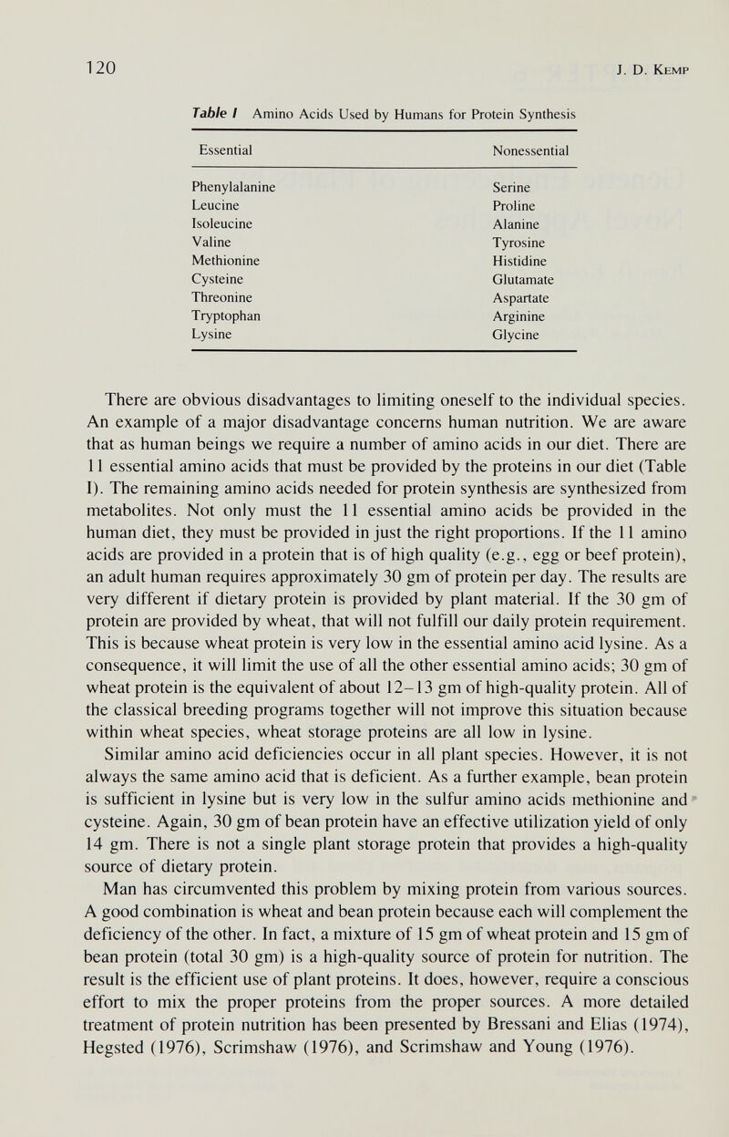 120 J. D. Kemp Table I Amino Acids Used by Humans for Protein Synthesis Essential Nonessential There are obvious disadvantages to limiting oneself to the individual species. An example of a major disadvantage concerns human nutrition. We are aware that as human beings we require a number of amino acids in our diet. There are 11 essential amino acids that must be provided by the proteins in our diet (Table I). The remaining amino acids needed for protein synthesis are synthesized from metabolites. Not only must the 11 essential amino acids be provided in the human diet, they must be provided in just the right proportions. If the 11 amino acids are provided in a protein that is of high quality (e.g., egg or beef protein), an adult human requires approximately 30 gm of protein per day. The results are very different if dietary protein is provided by plant material. If the 30 gm of protein are provided by wheat, that will not fulfill our daily protein requirement. This is because wheat protein is very low in the essential amino acid lysine. As a consequence, it will limit the use of all the other essential amino acids; 30 gm of wheat protein is the equivalent of about 12-13 gm of high-quality protein. All of the classical breeding programs together will not improve this situation because within wheat species, wheat storage proteins are all low in lysine. Similar amino acid deficiencies occur in all plant species. However, it is not always the same amino acid that is deficient. As a further example, bean protein is sufficient in lysine but is very low in the sulfur amino acids methionine and cysteine. Again, 30 gm of bean protein have an effective utilization yield of only 14 gm. There is not a single plant storage protein that provides a high-quality source of dietary protein. Man has circumvented this problem by mixing protein from various sources. A good combination is wheat and bean protein because each will complement the deficiency of the other. In fact, a mixture of 15 gm of wheat protein and 15 gm of bean protein (total 30 gm) is a high-quality source of protein for nutrition. The result is the efficient use of plant proteins. It does, however, require a conscious effort to mix the proper proteins from the proper sources. A more detailed treatment of protein nutrition has been presented by Bressani and Elias (1974), Hegsted (1976), Scrimshaw (1976), and Scrimshaw and Young (1976).