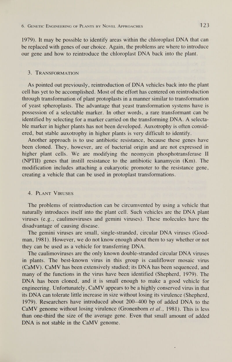 6. Genetic Engineering of Plants by Novel Approaches 123 1979). It may be possible to identify areas within the chloroplast DNA that can be replaced with genes of our choice. Again, the problems are where to introduce our gene and how to reintroduce the chloroplast DNA back into the plant. 3. Transformation As pointed out previously, reintroduction of DNA vehicles back into the plant cell has yet to be accomplished. Most of the effort has centered on reintroduction through transformation of plant protoplasts in a manner similar to transformation of yeast spheroplasts. The advantage that yeast transformation systems have is possession of a selectable marker. In other words, a rare transformant can be identified by selecting for a marker carried on the transforming DNA. A selecta¬ ble marker in higher plants has not been developed. Auxotrophy is often consid¬ ered, but stable auxotrophy in higher plants is very difficult to identify. Another approach is to use antibiotic resistance, because these genes have been cloned. They, however, are of bacterial origin and are not expressed in higher plant cells. We are modifying the neomycin phosphotransferase II (NPTII) genes that instill resistance to the antibiotic kanamycin (Km). The modification includes attaching a eukaryotic promoter to the resistance gene, creating a vehicle that can be used in protoplast transformations. 4. Plant Viruses The problems of reintroduction can be circumvented by using a vehicle that naturally introduces itself into the plant cell. Such vehicles are the DNA plant viruses (e.g., caulimoviruses and gemini viruses). These molecules have the disadvantage of causing disease. The gemini viruses are small, single-stranded, circular DNA viruses (Good¬ man, 1981). However, we do not know enough about them to say whether or not they can be used as a vehicle for transferring DNA. The caulimoviruses are the only known double-stranded circular DNA viruses in plants. The best-known virus in this group is cauliflower mosaic virus (CaMV). CaMV has been extensively studied; its DNA has been sequenced, and many of the functions in the virus have been identified (Shepherd, 1979). The DNA has been cloned, and it is small enough to make a good vehicle for engineering. Unfortunately, CaMV appears to be a highly conserved virus in that its DNA can tolerate little increase in size without losing its virulence (Shepherd, 1979). Researchers have introduced about 200-400 bp of added DNA to the CaMV genome without losing virulence (Gronenbom et al., 1981). This is less than one-third the size of the average gene. Even that small amount of added DNA is not stable in the CaMV genome.