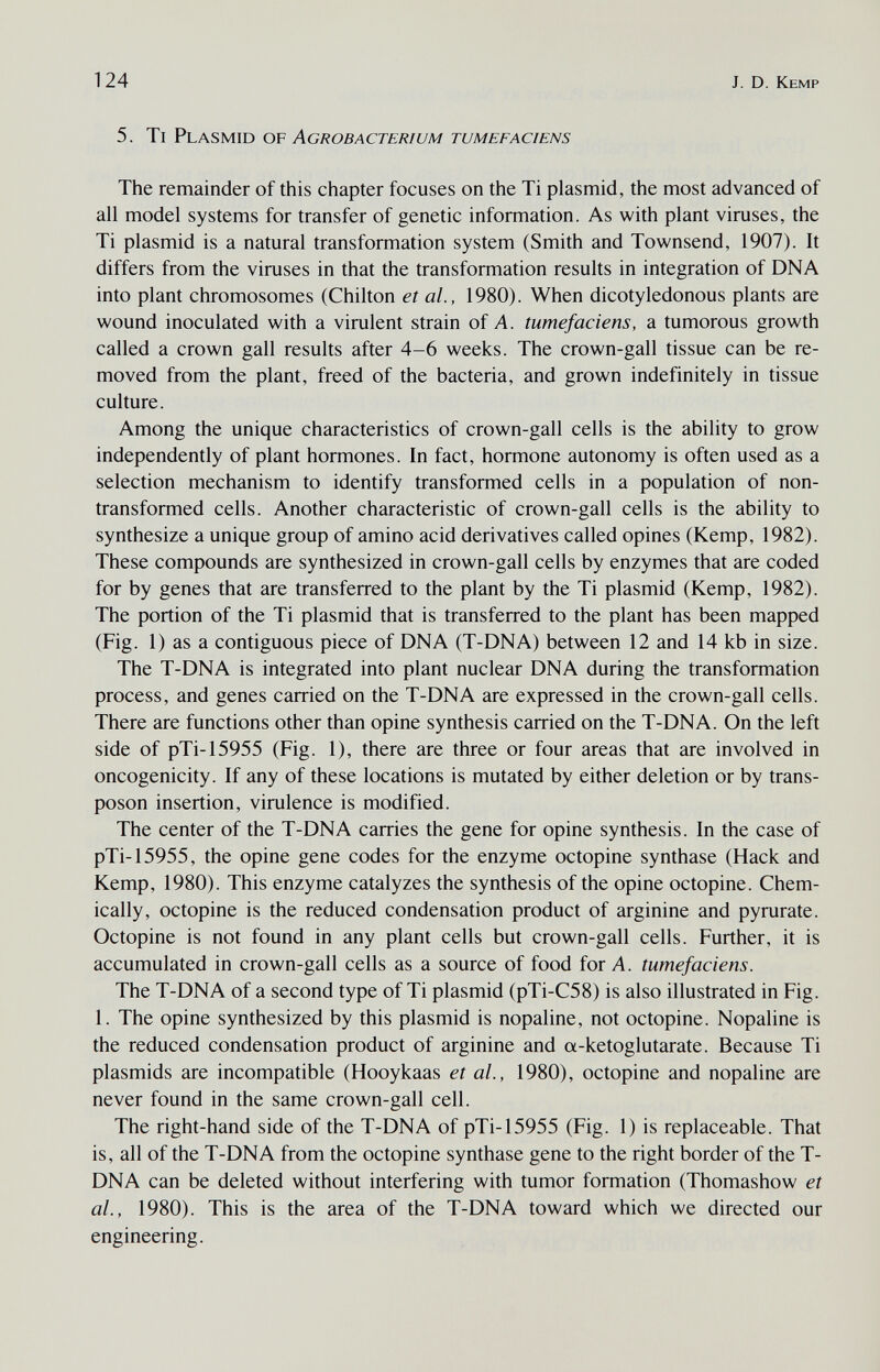 124 J. D. Kemp 5. Ti Plasmid 0¥ Agrobacterium tumefaciens The remainder of this chapter focuses on the Ti plasmid, the most advanced of all model systems for transfer of genetic information. As with plant viruses, the Ti plasmid is a natural transformation system (Smith and Townsend, 1907). It differs from the viruses in that the transformation results in integration of DNA into plant chromosomes (Chilton et al, 1980). When dicotyledonous plants are wound inoculated with a virulent strain of A. tumefaciens, a tumorous growth called a crown gall results after 4-6 weeks. The crown-gall tissue can be re¬ moved from the plant, freed of the bacteria, and grown indefinitely in tissue culture. Among the unique characteristics of crown-gall cells is the ability to grow independently of plant hormones. In fact, hormone autonomy is often used as a selection mechanism to identify transformed cells in a population of non- transformed cells. Another characteristic of crown-gall cells is the ability to synthesize a unique group of amino acid derivatives called opines (Kemp, 1982). These compounds are synthesized in crown-gall cells by enzymes that are coded for by genes that are transferred to the plant by the Ti plasmid (Kemp, 1982). The portion of the Ti plasmid that is transferred to the plant has been mapped (Fig. 1) as a contiguous piece of DNA (T-DNA) between 12 and 14 kb in size. The T-DNA is integrated into plant nuclear DNA during the transformation process, and genes carried on the T-DNA are expressed in the crown-gall cells. There are functions other than opine synthesis carried on the T-DNA. On the left side of pTi-15955 (Fig. 1), there are three or four areas that are involved in oncogenicity. If any of these locations is mutated by either deletion or by trans- poson insertion, virulence is modified. The center of the T-DNA carries the gene for opine synthesis. In the case of pTi-15955, the opine gene codes for the enzyme octopine synthase (Hack and Kemp, 1980). This enzyme catalyzes the synthesis of the opine octopine. Chem¬ ically, octopine is the reduced condensation product of arginine and pyrurate. Octopine is not found in any plant cells but crown-gall cells. Further, it is accumulated in crown-gall cells as a source of food for A. tumefaciens. The T-DNA of a second type of Ti plasmid (pTi-C58) is also illustrated in Fig. 1. The opine synthesized by this plasmid is nopaline, not octopine. Nopaline is the reduced condensation product of arginine and a-ketoglutarate. Because Ti Plasmids are incompatible (Hooykaas et al., 1980), octopine and nopaline are never found in the same crown-gall cell. The right-hand side of the T-DNA of pTi-15955 (Fig. 1) is replaceable. That is, all of the T-DNA from the octopine synthase gene to the right border of the T- DNA can be deleted without interfering with tumor formation (Thomashow et al., 1980). This is the area of the T-DNA toward which we directed our engineering.