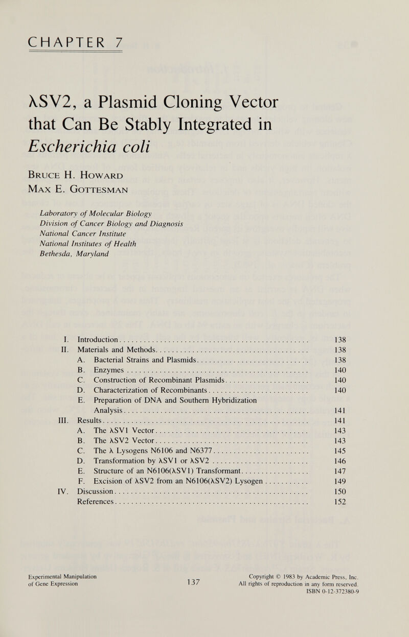 CHAPTER 7 XSV2, a Plasmid Cloning Vector that Can Be Stably Integrated in Escherichia coli Bruce H. Howard Max E. Gottesman Laboratory of Molecular Biology Division of Cancer Biology and Diagnosis National Cancer Institute National Institutes of Health Bethesda, Maryland I. Introduction 138 II. Materials and Methods 138 A. Bacterial Strains and Plasmids 138 B. Enzymes 140 C. Construction of Recombinant Plasmids 140 D. Characterization of Recombinants 140 E. Preparation of DNA and Southern Hybridization Analysis 141 III. Results 141 A. The XSVl Vector 143 B. The \SV2 Vector 143 C. The X Lysogens N6106 and N6377 145 D. Transformation by \SV1 or \SV2 146 E. Structure of an N6106(X.SV1) Transformant 147 F. Excision of XSV2 from an N6106(X.SV2) Lysogen 149 IV. Discussion 150 References 152 Experimental Manipulation of Gene Expression 137 Copyright © 1983 by Academic Press, Inc. All rights of reproduction in any form reserved. ISBN 0-12-372380-9