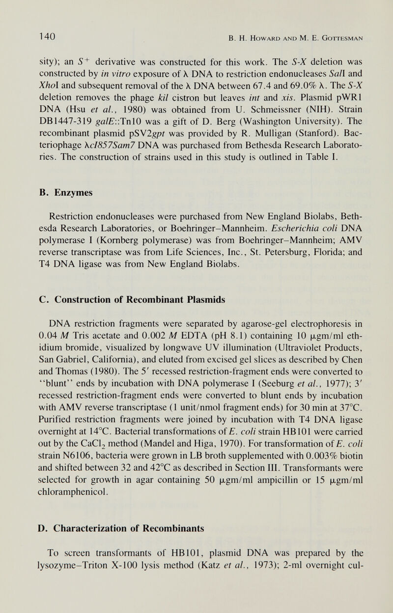 140 В. H. Howard and M. E. Gottesman sity); an 5' derivative was constructed for this work. The S-X deletion was constructed by in vitro exposure of X DNA to restriction endonucleases Sail and Xhol and subsequent removal of the \ DNA between 67.4 and 69.0% X. The S-X deletion removes the phage kil cistron but leaves int and xis. Plasmid pWRl DNA (Hsu et al., 1980) was obtained from U. Schmeissner (NIH). Strain DB 1447-319 ^a/£'::TnlO was a gift of D. Berg (Washington University). The recombinant plasmid pSYlgpt was provided by R. Mulligan (Stanford). Bac¬ teriophage \cI857Sam7 DNA was purchased from Bethesda Research Laborato¬ ries. The construction of strains used in this study is outlined in Table I. B. Enzymes Restriction endonucleases were purchased from New England Biolabs, Beth¬ esda Research Laboratories, or Boehringer-Mannheim. Escherichia coli DNA polymerase I (Komberg polymerase) was from Boehringer-Mannheim; AMV reverse transcriptase was from Life Sciences, Inc., St. Petersburg, Florida; and T4 DNA ligase was from New England Biolabs. C. Construction of Recombinant Plasmids DNA restriction fragments were separated by agarose-gel electrophoresis in 0.04 M Tris acetate and 0.002 M EDTA (pH 8.1) containing 10 |xgm/ml eth- idium bromide, visualized by longwave UV illumination (Ultraviolet Products, San Gabriel, California), and eluted from excised gel slices as described by Chen and Thomas (1980). The 5' recessed restriction-fragment ends were converted to blunt ends by incubation with DNA polymerase I (Seeburg et al., 1977); 3' recessed restriction-fragment ends were converted to blunt ends by incubation with AMV reverse transcriptase (1 unit/nmol fragment ends) for 30 min at 37°C. Purified restriction fragments were joined by incubation with T4 DNA ligase overnight at 14°C. Bacterial transformations of E. coli strain HB 101 were carried out by the CaCl2 method (Mandel and Higa, 1970). For transformation of E. coli strain N6106, bacteria were grown in LB broth supplemented with 0.003% biotin and shifted between 32 and 42°C as described in Section IIL Transformants were selected for growth in agar containing 50 |xgm/ml ampicillin or 15 |xgm/ml chloramphenicol. D. Characterization of Recombinants To screen transformants of HB 101, plasmid DNA was prepared by the lysozyme-Triton X-100 lysis method (Katz et al., 1973); 2-ml overnight cui-