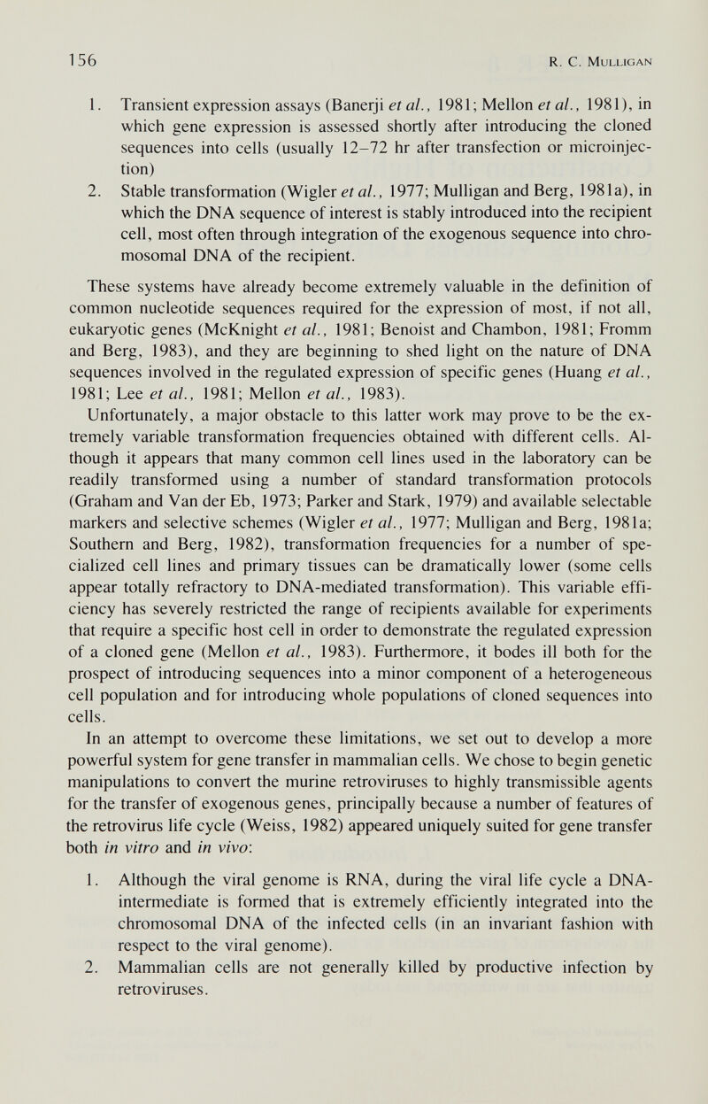 156 R. С. Mulligan 1. Transient expression assays (Banerji et al., 1981; Mellon et al., 1981), in which gene expression is assessed shortly after introducing the cloned sequences into cells (usually 12-72 hr after transfection or microinjec¬ tion) 2. Stable transformation (Wigler a/., 1977; Mulligan and Berg, 1981a), in which the DNA sequence of interest is stably introduced into the recipient cell, most often through integration of the exogenous sequence into chro¬ mosomal DNA of the recipient. These systems have already become extremely valuable in the definition of common nucleotide sequences required for the expression of most, if not all, eukaryotic genes (McKnight et al., 1981; Benoist and Chambón, 1981; Fromm and Berg, 1983), and they are beginning to shed light on the nature of DNA sequences involved in the regulated expression of specific genes (Huang et al., 1981; Lee et al., 1981; Mellon et al., 1983). Unfortunately, a major obstacle to this latter work may prove to be the ex¬ tremely variable transformation frequencies obtained with different cells. Al¬ though it appears that many common cell lines used in the laboratory can be readily transformed using a number of standard transformation protocols (Graham and Van der Eb, 1973; Parker and Stark, 1979) and available selectable markers and selective schemes (Wigler et al., 1977; Mulligan and Berg, 1981a; Southern and Berg, 1982), transformation frequencies for a number of spe¬ cialized cell lines and primary tissues can be dramatically lower (some cells appear totally refractory to DNA-mediated transformation). This variable effi¬ ciency has severely restricted the range of recipients available for experiments that require a specific host cell in order to demonstrate the regulated expression of a cloned gene (Mellon et al., 1983). Furthermore, it bodes ill both for the prospect of introducing sequences into a minor component of a heterogeneous cell population and for introducing whole populations of cloned sequences into cells. In an attempt to overcome these limitations, we set out to develop a more powerful system for gene transfer in mammalian cells. We chose to begin genetic manipulations to convert the murine retroviruses to highly transmissible agents for the transfer of exogenous genes, principally because a number of features of the retrovirus life cycle (Weiss, 1982) appeared uniquely suited for gene transfer both in vitro and in vivo: 1. Although the viral genome is RNA, during the viral life cycle a DNA- intermediate is formed that is extremely efficiently integrated into the chromosomal DNA of the infected cells (in an invariant fashion with respect to the viral genome). 2. Mammalian cells are not generally killed by productive infection by retroviruses.