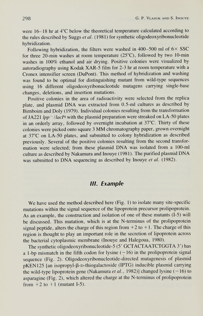 298 G. P. Vlasuk and s. Inouye were 16-18 hr at 4°C below the theoretical temperature calculated according to the rules described by Suggs et al. (1981) for synthetic oligodeoxyribonucleotide hybridization. Following hybridization, the filters were washed in 400-500 ml of 6x SSC for three 20-min washes at room temperature (25°C), followed by two 10-min washes in 100% ethanol and air drying. Positive colonies were visualized by autoradiography using Kodak XAR-5 film for 2-3 hr at room temperature with a Cronex intensifier screen (DuPont). This method of hybridization and washing was found to be optimal for distinguishing mutant from wild-type sequences using 16 different oligodeoxyribonucleotide mutagens carrying single-base changes, deletions, and insertion mutations. Positive colonies in the area of radioactivity were selected from the replica plate, and plasmid DNA was extracted from 0.5-ml cultures as described by Bimboim and Doly (1979). Individual colonies resulting from the transformation of JA221 lpp~ UacI'^ with the plasmid preparation were streaked on LA-50 plates in an orderly array, followed by overnight incubation at 37°C. Thirty of these colonies were picked onto square 3 MM chromatography paper, grown overnight at 37°C on LA-50 plates, and submitted to colony hybridization as described previously. Several of the positive colonies resulting from the second transfor¬ mation were selected; from these plasmid DNA was isolated from a 100-ml culture as described by Nakamura and Inouye (1981). The purified plasmid DNA was submitted to DNA sequencing as described by Inouye et al. (1982). III. Example We have used the method described here (Fig. 1) to isolate many site-specific mutations within the signal sequence of the lipoprotein precursor prolipoprotein. As an example, the construction and isolation of one of these mutants (1-5) will be discussed. This mutation, which is at the N-terminus of the prolipoprotein signal peptide, alters the charge of this region from +2 to +1. The charge of this region is thought to play an important role in the secretion of lipoprotein across the bacterial cytoplasmic membrane (Inouye and Halegoua, 1980). The synthetic oligodeoxyribonucleotide-5 (5' GCTACTAATCTGGTA 3') has a 1-bp mismatch in the fifth codon for lysine (—16) in the prolipoprotein signal sequence (Fig. 2). Oligodeoxyribonucleotide-directed mutagenesis of plasmid pKEN125 [an isopropyl-ß-d-thiogalactoside (IPTG) inducible plasmid carrying the wild-type lipoprotein gene (Nakamura et al., 1982)] changed lysine (-16) to asparagine (Fig. 2), which altered the charge at the N-terminus of prolipoprotein from -Ь2 to +I (mutant 1-5).