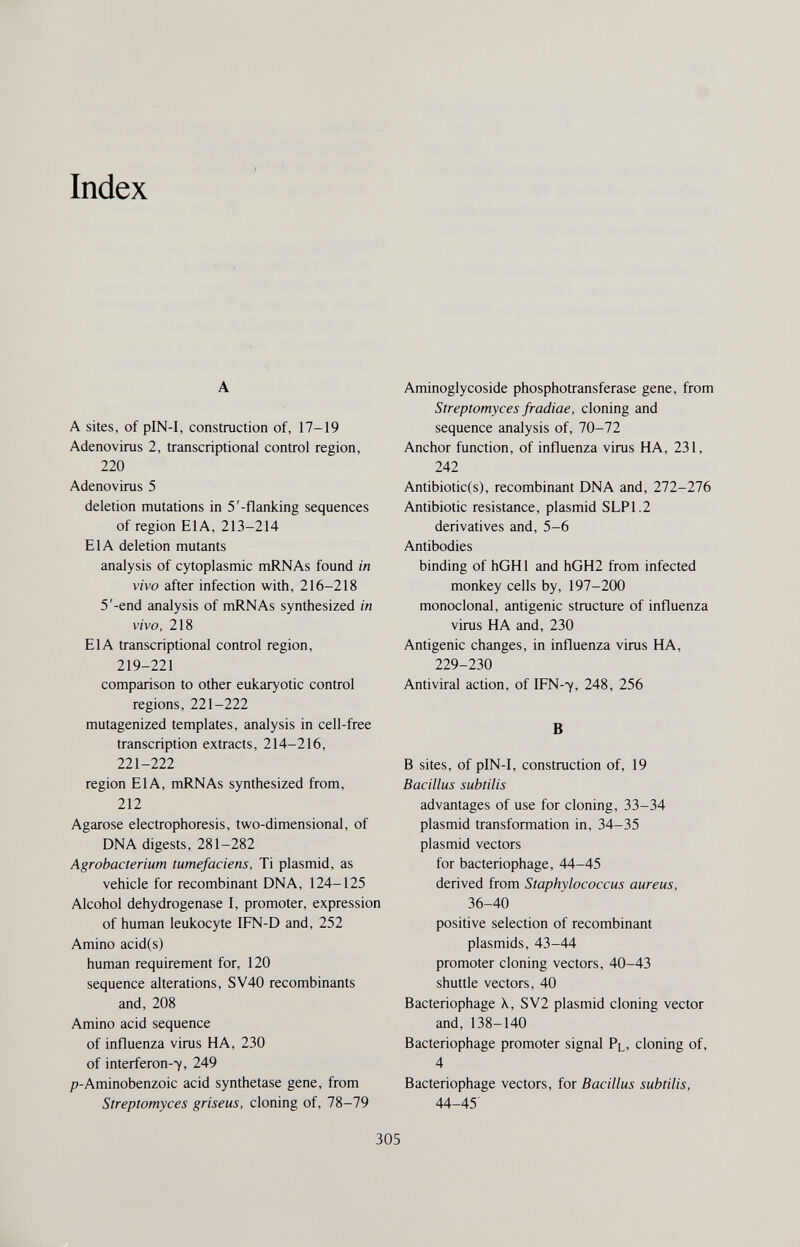 Index A A sites, of pIN-I, construction of, 17-19 Adenovirus 2, transcriptional control region, 220 Adenovirus 5 deletion mutations in 5'-flanking sequences of region EIA, 213-214 EIA deletion mutants analysis of cytoplasmic mRNAs found in vivo after infection with, 216-218 5'-end analysis of mRNAs synthesized in vivo, 218 EIA transcriptional control region, 219-221 comparison to other eukaryotic control regions, 221-222 mutagenized templates, analysis in cell-free transcription extracts, 214-216, 221-222 region EIA, mRNAs synthesized from, 212 Agarose electrophoresis, two-dimensional, of DNA digests, 281-282 Agrobacterium tumefaciens. Ti plasmid, as vehicle for recombinant DNA, 124-125 Alcohol dehydrogenase I, promoter, expression of human leukocyte IFN-D and, 252 Amino acid(s) human requirement for, 120 sequence alterations, SV40 recombinants and, 208 Amino acid sequence of influenza virus HA, 230 of interferon-7, 249 p-Aminobenzoic acid synthetase gene, from Streptomyces griseus, cloning of, 78-79 Aminoglycoside phosphotransferase gene, from Streptomyces fradiae, cloning and sequence analysis of, 70-72 Anchor function, of influenza virus HA, 231, 242 Antibiotic(s), recombinant DNA and, 272-276 Antibiotic resistance, plasmid SLP1.2 derivatives and, 5-6 Antibodies binding of hGHl and hGH2 from infected monkey cells by, 197-200 monoclonal, antigenic structure of influenza virus HA and, 230 Antigenic changes, in influenza virus HA, 229-230 Antiviral action, of IFN-7, 248, 256 В В sites, of pIN-I, construction of, 19 Bacillus subtilis advantages of use for cloning, 33-34 plasmid transformation in, 34-35 plasmid vectors for bacteriophage, 44-45 derived from Staphylococcus aureus, 36-40 positive selection of recombinant Plasmids, 43-44 promoter cloning vectors, 40-43 shuttle vectors, 40 Bacteriophage \, SV2 plasmid cloning vector and, 138-140 Bacteriophage promoter signal Pl, cloning of, 4 Bacteriophage vectors, for Bacillus subtilis, 44-45' 305