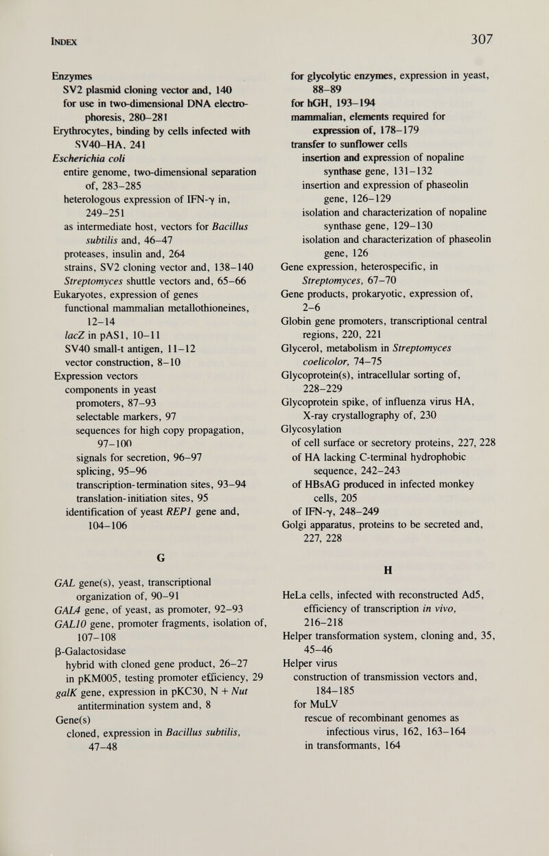 Index 307 Enzymes SV2 Plasmid cloning vector and, 140 for use in two-dimensional DNA electro¬ phoresis, 280-281 Erythrocytes, binding by cells infected with SV40-HA. 241 Escherichia coli entire genome, two-dimensional separation of, 283-285 heterologous expression of IFN-y in, 249-251 as intermediate host, vectors for Bacillus subtilis and, 46-47 proteases, insulin and, 264 strains, SV2 cloning vector and, 138-140 Streptomyces shuttle vectors and, 65-66 Eukaryotes, expression of genes functional mammalian metallothioneines, 12-14 lacZ in pASl, 10-11 SV40 small-t antigen, 11-12 vector construction, 8-10 Expression vectors components in yeast promoters, 87-93 selectable markers, 97 sequences for high copy propagation, 97-100 signals for secretion, 96-97 splicing, 95-96 transcription-termination sites, 93-94 translation-initiation sites, 95 identification of yeast REPl gene and, 104-106 G GAL gene(s), yeast, transcriptional organization of, 90-91 GAL4 gene, of yeast, as promoter, 92-93 GALIO gene, promoter fragments, isolation of, 107-108 ß-Galactosidase hybrid with cloned gene product, 26-27 in pKM005, testing promoter efficiency, 29 galK gene, expression in рКСЗО, N -t- Nut antitermination system and, 8 Gene(s) cloned, expression in Bacillus subtilis, 47-48 for glycolytic enzymes, expression in yeast, 88-89 for hGH, 193-194 mammalian, elements required for expression of, 178-179 transfer to sunflower cells insertion and expression of nopaline synthase gene, 131-132 insertion and expression of phaseolin gene, 126-129 isolation and characterization of nopaline synthase gene, 129-130 isolation and characterization of phaseolin gene, 126 Gene expression, heterospecific, in Streptomyces, 61-10 Gene products, prokaryotic, expression of, 2-6 Globin gene promoters, transcriptional central regions, 220, 221 Glycerol, metabolism in Streptomyces coelicolor, 74-75 Glycoprotein(s), intracellular sorting of, 228-229 Glycoprotein spike, of influenza virus HA, X-ray crystallography of, 230 Glycosylation of cell surface or secretory proteins, 227, 228 of HA lacking C-terminal hydrophobic sequence, 242-243 of HBsAG produced in infected monkey cells, 205 of IFN-7, 248-249 Golgi apparatus, proteins to be secreted and, 227, 228 H HeLa cells, infected with reconstructed Ad5, efficiency of transcription in vivo, 216-218 Helper transformation system, cloning and, 35, 45-46 Helper virus construction of transmission vectors and, 184-185 for MuLV rescue of recombinant genomes as infectious virus, 162, 163-164 in transformants, 164