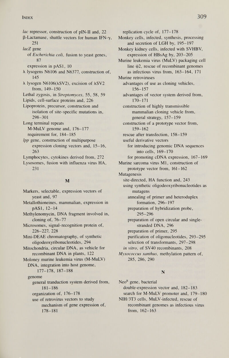 Index 309 lac repressor, construction of pIN-II and, 22 ß-Lactamase, shuttle vectors for human IFN-7, 251 lacZ gene of Escherichia coli, fusion to yeast genes, 87 expression in pASl, 10 X. lysogens N6106 and N6377, construction of, 145 X lysogen N6106(XSV2), excision of \SV2 from, 149-150 Lethal zygosis, in Streptomyces, 55, 58, 59 Lipids, cell-surface proteins and, 226 Lipoprotein, precursor, construction and isolation of site-specific mutations in, 298-301 Long terminal repeats M-MuLV genome and, 176-177 requirement for, 184-185 Ipp gene, construction of multipuфose expression cloning vectors and, 15-16, 263 Lymphocytes, cytokines derived from, 272 Lysosomes, fusion with influenza virus HA, 231 M Markers, selectable, expression vectors of yeast and, 97 Metallothioneines, mammalian, expression in pASl, 12-14 Methylenomycin, DNA fragment involved in, cloning of, 76-77 Microsomes, signal-recognition protein of, 226-227, 228 Mini-DEAE chromatography, of synthetic oligodeoxyribonucleotides, 294 Mitochondria, circular DNA, as vehicle for recombinant DNA in plants, 122 Moloney murine leukemia virus (M-MuLV) DNA, integration into host genome, 177-178, 187-188 genome general tranduction system derived from, 181-186 organization of, 176-178 use of retrovirus vectors to study mechanism of gene expression of, 178-181 replication cycle of, 177-178 Monkey cells, infected, synthesis, processing and secretion of LGH by, 195-197 Monkey kidney cells, infected with SVHBV, expression of HBsAg by, 203-205 Murine leukemia virus (MuLV) packaging cell line ф2, rescue of recombinant genomes as infectious virus from, 163-164, 171 Murine retroviruses advantages of use as cloning vehicles, 156-157 advantages of vector system derived from, 170-171 construction of highly transmissible mammalian cloning vehicle from, general strategy, 157-159 construction of a prototype vector from, 159-162 rescue after transfection, 158-159 useful derivative vectors for introducing genomic DNA sequences into cells, 169-170 for promoting cDNA expression, 167-169 Murine sarcoma virus Ml, construction of prototype vector from, 161-162 Mutagenesis site-directed, HA function and, 243 using synthetic oligodeoxyribonucleotides as mutagens annealing of primer and heteroduplex formation, 296-197 preparation of hybridization probe, 295-296 preparation of open circular and single- stranded DNA, 296 preparation of primer, 295 purification of oligonucleotides, 293-295 selection of transformants, 297-298 in vitro, of SV40 recombinants, 208 Myxococcus xanthus, methylation pattern of, 285, 286, 290 N Neo^ gene, bacterial double-expression Vector and, 182-183 search for M-MuLV promoter and, 179-180 NIH/3T3 cells, MuLV-infected, rescue of recombinant genomes as infectious virus from, 162-163